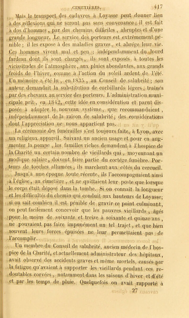 Mais le ti’aasport des cadavres à ,Lo3^asse peut .douoer lieu à des réflexions qui ne seront pas sans convenance 5 il est fait ,à dos d.’hommes, par des chemins difficiles, abruptes et d’une grande longueur. Le serviee, des porteurs est extrêmement pé- nible ; il les expose à des maladies graves,, et abrège leur vie. Ce^ hommes vivent mal et peu : indépendamment duolourd fardeau dont ils sont chargés, ils sont exposés à toutes les vicissitudes de l’atmosphère, aux pluies abondantes, aux,grands .froids de rhiyer, comme à l’action du soleil ardent de l’été. .Un mémoire a été lu , en 18,35 , au Conseil de salubrité,; son auteur demandait la substitution de corbillards légers, traînés par des chevaux au serviee des porteurs. L’administration muni- cipale pi’it, en 184^, nette idée en considération et parut dis- posée, ù adopter le nouveau système , que, recommandaient, indépendaqiment de la raison de salubrité, des considérations dont l’appréciation ne; nous appartient pas. , La cérémonie des funérailles s.’est toujours faite, à Lyon, avec un religieux appareil. Suivant un ancien usage, et pour en aug- ,menter la pompe , les familles riches demandent à l’hospice de la Charité un certain nombre de vieillards qui, moyennant un modique salaire, doivent faire;partie du cortège funèbre. Por- ,teurs de torches allumées , ils marchent aux côtésjdu cercueil. , Jusqu e une époque toute récente, ils l’accompagnaient ainsi ;à l’égUse, au cimetière , et ne quittaient leur poste que lorsque le corps était déposé dans la tombe. Si on connaît la longueur et les difficultés du chemin qui conduit aux hauteurs de Loyasse; si on sait combien il est pénible de gravir ce point culminant, on peut facilement concevoir que les pauvres vieillards , âgés (pour le moins de soixante, et treize à soixante et quinze ans, ne pouvaient pas faire impunément un tel trajet, et que bien souvent leurs forces épuisées ne leur permettaient pas de l’accomplir. Un membre:du Conseil de salubrité, ancien médecin de l’hos- pice de la Charité, et actuellement administrateur des hôpitaux, avait observé des accidents graves et même mortels, causés .par la fatigue qu’avaient cà supporter les vieillards pendant ces re- doutables corvées, notamment dans les saisons d’hiver et d’été et par les temps de pluie. Quelquefois on avait rapporté à 27