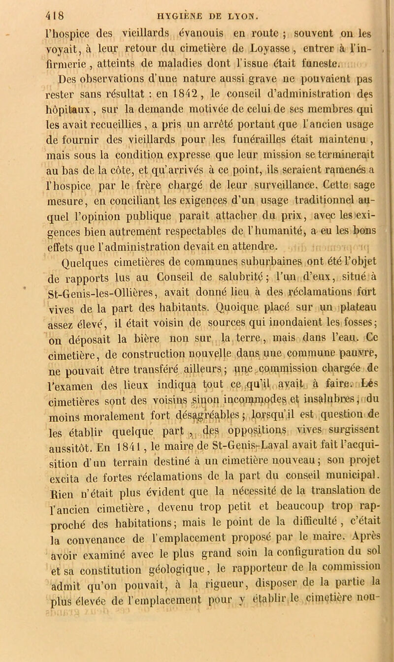 l’hospice des vieillards évanouis en route ; souvent ou les voyait, à leur retour du cimetière de Loyasse, entrer à l’in- firmerie , atteints de maladies dont l’issue était funeste. Des observations d’une nature aussi grave ue pouvaient pas rester sans résultat ; en 1842, le conseil d’administration des hôpitaux , sur la demande motivée de celui de ses membres qui les avait recueillies , a pris un arrêté portant que l’ancien usage de fournir des vieillards pour les funérailles était maintenu , mais sous la condition expresse que leur mission se terminerait au bas de la côte, et qu’arrivés à ce point, ils seraient ramenés a l’hospice par le frère chargé de leur surveillance. Cette sage mesure, en conciliant les exigences d’un usage traditionnel au- quel l’opinion publique paraît attacher du prix, avec les exi- gences bien autrement respectables de l’iiumanité, a eu les bons elfets que l’administration devait en attendre. Quelques cimetières de communes suburbaines ont été l’objet de rapports lus au Conseil de salubrité; l’un d’eux, situé à St-Genis-les-Ollières, avait donné lieu à des réclamations fort vives de la part des habitants. Quoique placé sur un plateau assez élevé, il était voisin de sources qui inondaient les fosses; on déposait la bière non sur la terre, mais dans l’eau. Ce cimetière, de construction nouvelle dans une commune pauvre, ne pouvait être transféré ailleurs ; uqe xommission chargée de l’examen des lieux indiqua tout ce .qu’il avait à fair.e. Lés cimetières sont des voisins .sinon incorqmodes et insalubres,, du moins moralement fort dés^réables ; lorsqu’il est question de les établir quelque part , des oppositions vives surgissent aussitôt. En 1841, le maire de St-Genis-Laval avait fait l’acqui- sition d’un terrain destiné à un cimetière nouveau; son projet excita de fortes réclamations de la part du conseil municipal. Bien n’était plus évident que la nécessité de la translation de l’ancien cimetière, devenu trop petit et beaucoup trop rap- proché des habitations ; mais le point de la difficulté , c’était la convenance de l’emplacement proposé par le maire. Après avoir examiné avec le plus grand soin la configuration du sol et sa constitution géologique, le rapporteur de la commission admit qu’on pouvait, à la rigueur, disposer de la partie la plus élevée de remplacement pour y établir le cimetière non-