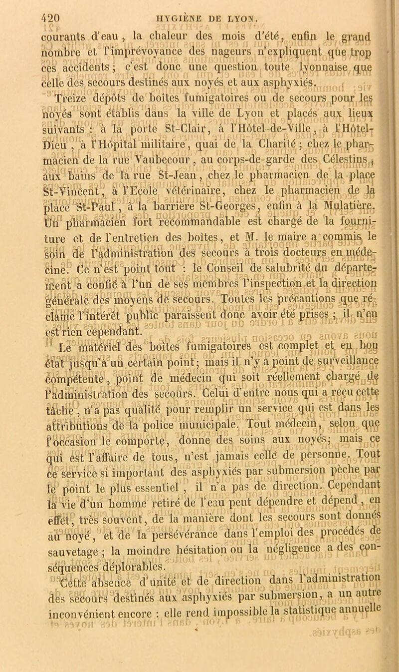 courants d’eau , la chaleur des mois d’été, enfui le grand nombre et l’imprévoyance des nageurs n’expliquent que trop ces accidents 5 c’est donc une question toute lyonnaise que celle des secours destinés aux noyés et aux asphyxiés. Treize dépôts de boites fumigatoires ou de secours pour le§ noyés sont établis dans la ville de Lyon et placés aux lieux suivants : à la porte St-Clair, à l’Hôtel-de-Ville, à l’Hôtel- Dieu , à l’Hôpital militaire', quai de la Charilé ; chez le phar- macien de la rue Vaubecour , au corps-de-garde des Célestins,, aux bains de la rue St-Jean, chez le pharmacien de la place St-Vincent, à l’Ecole vétérinaire, chez le pharmacien de la place St-Paul, à la barrière St-Georges , enfin à la Mulatière. Un pharmacien fort recommandable est chargé de la fourni- ture et de l’entretien des boîtes, et M. le maire a commis, le 'soin de radministration des secours à trois docteurs en inéde- cinè Ce n’est point tout ; le Conseil de salubrité du déparier ment a confié à l’un de ses membres l’inspection et la direction générale des moyens de secours. Toutes les précautions que ré- clame l’intérêt public iiaraissent donc avoir été prises ; il n’en est rien cependant. , '' Le matériel des boîtes fumigatoires est complet et en bop état jusqu’à un certain point; mais il n’y a point de surveillance compétente, point de médecin qui soit réellement cbai;gé dç radministration des secours. Celui d’entre nous qui a reçu cette tàfcbe , n’a pas qualité pour remplir un service qui est dans les attributions de la police municipale. Tout médecin, selon quç l’obeasion le comporte, donne des soins aux noyés; mais ce qui est l’affaire de tous, n’est jamais celle' de personne. Tout Ce service si important des asphyxiés par submersion pèche par le point le plus essentiel , il n’a pas de direction. Cependant la vie d’un homme retiré de l’eau peut dépendre et dépend, eu effet, très souvent, de la manière dont les secours sont donnés au noyé, et de la persévérance dans l’emploi des procédés de sauvetage ; la moindre hésitation ou la négligence a des con- séquences déplorables. Cétté absence d’unité et de direction dans 1 administration dès secours destinés aux asphyxiés par submersion, a un autie inconvénient encore : elle rend impossible la statistique annuelle