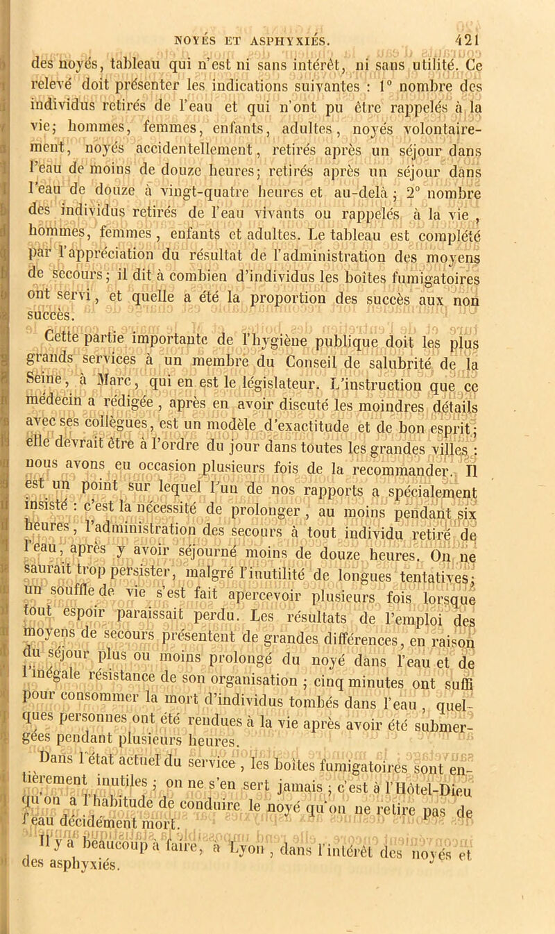 relevé doit présenter les indications suivantes : 1° nombre des individus retirés de l’eau et qui n’ont pu être rappelés à la vie; bommes, femmes, enfants, adultes, noj^és volontaire- ment, noyés accidentellement, retirés après un séjour dans l’eau de moins de douze heures; retirés après un séjour dans l’eau de douze à vingt-quatre heures et au-delà ; 2“ nombre des individus retirés de l’eau vivants ou rappelés à la vie , hommes, femmes, enfants et adultes. Le tableau est complété par 1 appréciation du résultat de l’administration des moyens de secours; il dit à combien d’individus les boîtes fumigatoires ont servi, et quelle a été la proportion des succès aux non succès. Cette partie importante de l’hygiène publique doit les plus grands serAÛces à un membre du Conseil de salubrité de la Seine, à Marc, qui en est le législateur. L’instruction que ce médecin a rédigée , après en avoir discuté les moindres détails avec ses collègues, est un modèle d’exactitude et de bon esprit ; elle devrait être à l’ordre du jour dans toutes les grandes villes ; nous avons eu occasion plusieurs fois de la recommander. Il est un point sur lequel l’un de nos rapports a spécialement insisté: c’est la nécessité de prolonger, au moins pendant six heures , l’administration des secours à tout individu retiré de l’eau, après y avoir séjourné moins de douze heures. On ne saurait trop persister, malgré l’inutilité de longues tentatives; un souffle de vie s’est fait apercevoir plusieurs fois lorsque tout espoir paraissait perdu. Les résultats de l’emploi des moyens de secours présentent de grandes différences, en raison du séjour plus ou moins prolongé du noyé dans l’eau et de inégale résistance de son organisation ; cinq minutes ont suffi pour consommer la mort d’individus tombés dans l’eau , quel- ques personnes ont été rendues à la vie après avoir été submer- gées pendant plusieurs heures. Dans 1 état actuel du service , les boîtes fumigatoires sont en- lerement inutiles ; on ne s’en sert jamais ; c’est à l’Hôtel-Dieu qu on a l’habitude de conduire le noyé qu’on ne relire pas de i eau décidément mort. Tl y a beaucoup à faire, à Lyon , dans l inlérêl des ’novés et des asphyxiés. I
