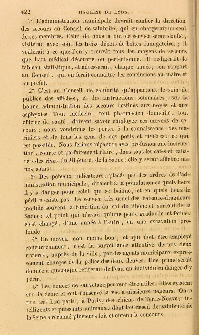 l” L’administration municipale devrait conlier la direction des secours au Conseil de salubrité, qui en chargerait un seul de ses membres. Celui de nous à qui ce service serait confié , visiterait avec soin les treize dépôts de boîtes fumigatoires ; il veillerait à ce que l’on y trouvât tous les moyens de secours que l’art médical découvre ou perfectionne. Il rédigerait le tableau statistique, et adresserait, chaque année, son rapport au Conseil, qui en ferait connaître les conclusions au maire et au préfet. 2“ C’est au Conseil de salubrité qu’appartient le soin de publier des affiches, et des instructions sommaires, sur la bonne administration des secours destinés aux noyés et aux asphyxiés. Tout médecin, tout pharmacien domicilié, tout officier de santé , doivent savoir employer ces moyens de se- cours ; nous voudrions les porter à la connaissance des ma- riniers et de tous les gens de nos ports et rivières ; ce qui est possible. Nous ferions répandre avec profusion une instruc- tion , courte et parfaitement claire , dans tous les cafés et caba- rets des rives du Rhône et de la Saône ; elle y serait affichée par nos soins. 3° Des poteaux indicateurs, placés par les ordres de l’ad- ministration municipale , diraient à la population en quels lieux il y a danger pour celui qui se baigne, et en quels lieux le péril n’existe pas. Le service très usuel des bateaux-dragueurs modifie souvent la condition du sol du Rhône et surtout de la Saône; tel point qui n’avait qu’une pente graduelle et faible, s'est changé, d’une annee a 1 autre, en une excavation pro- fonde. 4° Un moyen non moins bon , et qui doit être employé concurremment, c’est la surveillance attentive de nos deux rivières , auprès de la ville , par des agents municipaux expres- sément chargés delà police des deux fleuves. Une prime serait donnée à quiconque retirerait de l’eau un individu en danger d’y périr. 5° Les bouées de sauvetage peuvent être utiles. Elles existent sur la Seine et ont conservé la vie à plusieurs nageurs. On a tiré ü'ès.boii parti, à Paris, des chiens de Terre-Neuve, in- telligents et puissants animaux, dont le Conseil de.salubrité de la Seine a réclamé plusieurs fois et obtenu le concours.