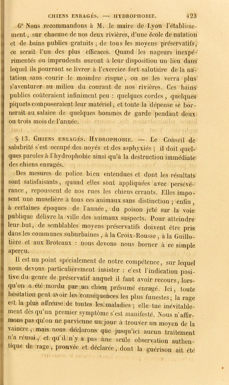 6“ Nous recommandons à M. le maire de Lyon l’établisse- ment , sur chacune de nos deux rivières, d’une école de natation et de bains publics gratuits -, de tous les moyens préservatifs, ce serait l’un des plus eûicaces. Quand les nageurs inexpé- rimentés ou imprudents auront à leur disposition un lieu dans lequel ils pourront se livrer à l’exercice fort salutaire de la na- tation sans courir le moindre risque, on ne les verra plus s’aventurer au milieu du courant de nos rivières. Ces bains publics coûteraient infiniment peu : quelques cordes , quelques piquets composeraient leur matériel, et toute la dépense se bor- nerait au salaire de quelques hommes de garde pendant deux ou trois mois de l’année. § 13. Chiens enragés. Hydrophobie. — Le Conseil de salubrité s’est occupé des noyés et des asphyxiés ,• il doit quel- ques paroles à l’hydrophobie ainsi qu’à la destruction immédiate des chiens enragés. Des mesures de police bien entendues et dont les résultats sont satisfaisants, quand elles sont appliquées avec persévé- rance, repoussent de nos rues les chiens errants. Elles impo- sent une muselière à tous ces animaux sans distinction ; enfin à certaines époques de l’année, du poison jeté sur la voie publique délivre la ville des animaux suspects. Pour atteindre leur but, de semblables moyens préservatifs doivent être pris dans les communes suburbaines , à la Croix-Rousse, à la Gnillo- tière et aux Broteaux •. nous devons nous borner à ce simple aperçu. Il est un point spécialement de notre compétence, sur lequel nous devons particulièrement insister : c’est l’indication posi- tive du genre de préservatif auquel il faut avoir recours, lors- qu’on a été mordu paæ un chien présumé enragé. Ici, toute hésitation peut avoir las iConséquefices les plus funestes; la rage est la plus affreuse de toutes les.maladies ; elle tue inévitable- ment dès qu’un premier symptôme s’est manifesté. Nous n’affir- mons pas qu on ne parvienne un jour à trouver un moyen de la vaincre ,, mais nous déclarons que jusqu’ici aucun traitement n’a réussi, et qu’il n’y a pas une seule observation authen- tique de rage, prouvée et, déclarée, dont la guérison ait été