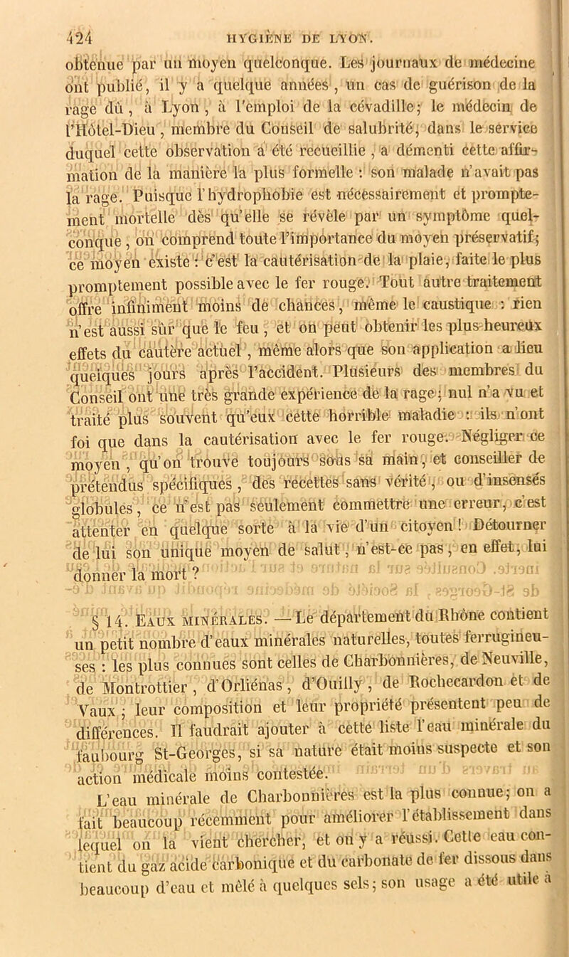 1 424 HYGIKISE DE LYOTS'. obtenue par un moyeu quelconque. Les journaux de médecine i î ont publié, il y a quelque années , un cas de guérison de la rage dù, à Lyon, à l’emploi de la cévadille; le médecin de rHôtel-Dieu , membre du Conseil de salubrité, dans le service ! duquel cette observation a été recueillie , a démenti éette affir- mation de la manière la plus formelle ; son malade n’avait pas la rage. Puisque l’hydrophobie est nécèssaireraent et prompte- ment mortelle dès qu’elle se révèle par un symptôme quel- conque , on comprend toute l’importance du moyen préservatif 5 ce moyen existe : c’est la cautérisation de la plaie, faite le plus promptement possible avec le fer rouge: Tout autre traitement offre infinimènt moins de chances, même le caustique ; rien n’est aussi sur que le feu , et on peut obtenir les plus-heureux effets du cautère actuel , même alors que son application a lieu queiquès jours après l’accident. Plusieurs des membres i du Conseil ont unè très grande expérience de la rage; nul n’a vu et traité plus souvent qu'eux cette horrible maladie : ils n’ont foi que dans la cautérisation avec le fer rouge. Négliger ce moyen , qu’on trouve toujours seras sa main, et conseiller de prétendus spécifiques, des recettes sans vérité, ou d’insensés globules , ce nest pas seulement commettre une erreur, c’est attenter en quelque sorte cà là vie d’un citoyen ! Détourner de lui son unique moyen de salut, n’est-Ce pas, en effet, lui donner la mort ? ' § 14. Eaux minérales. — Le département du Rhône contient . un petit nombre d’eaux minérales naturelles, toutes ferrugineu- ses : les plus connues sont celles de Charbonnières, de Neuville, : de Montrottier , d’Orliénas , d’Ouilly, de Rochecardon et de . Vaux ; leur composition et leur propriété présentent peu de ; différences. 11 faudrait ajouter à cette liste l’eau minérale du j faubourg St-Georges, si sa nature était moins suspecte et son j action médicale moins contestée. L’eau minérale de Charbonnières est la plus connue; on a , fait beaucoup récemment pour améliorer l’établissement dans ; lequel on la vient chercher, et on y a réussi. Celle eau con- ; tient du gaz aêide carbonique et du carbonate de fer dissous dans 1 beaucoup d’eau et mêlé à quelques sels; son usage a été utile a