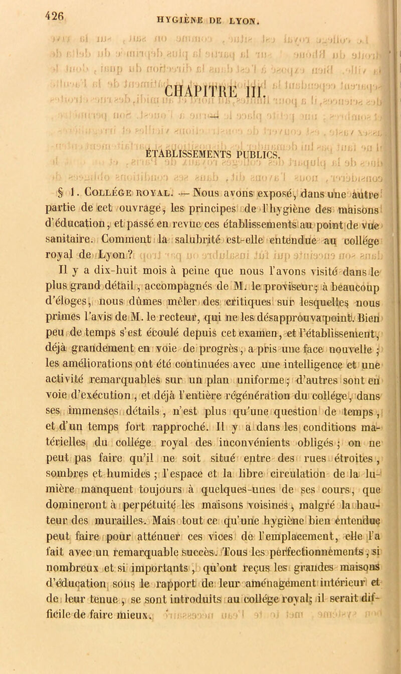 ■ i]’- ■ ' CHAPITIIE III. ; ÉTABLISSEMENTS PUBLICS. ^ ' § 1, College royal. — Nous avons exposé, dans une autre: partie de cet ouvrage, les principes de l’hygiène des maisons! d’éducation, et passé en revue ces établissements an point de vue' sanitaire. Comment i la salubrité est-elle entendue au collège royal de Lyon? . !o; - ' ; Il y a dix-huit mois à peine que nous l’avons visité dans le plus grand détail, accompagnés de M. le proviseur; à beaucoup d’éloges, nous dûmes mêler des critiques sur lesquellesi nous prîmes l’avis de M. le recteur, qui ne les désapprouvatpoint. Bien peu de temps s’est écoulé depuis cet examen, et l’établissement, déjà grandement en voie de progrès, a pris une face nouvelle ; les améliorations ont été continuées avec une intelligence et une activité remarquables sur un plan uniforme; d’autres sont en voie d’exécution , et déjà l’entière régénération du collège, dans ses immenses détails, n’est plus qu’une question de temjis ,i et d’un temps fort rapproché. Il y a dans les conditions ma- térielles du collège royal des inconvénients obligés ; on ne peut pas faire qu’il ne soit situé entre des rues étroites , sombres et humides ; l’espace et la libre circulation de la lu- mière manquent toujours à quelques-unes de ses cours, que domineront à perpétuité les maisons voisines, malgré la hau- teur des murailles. Mais tout ce qu’une hygiène bien entendue peut faire pour atténuer ces vices de l’emplacement, elle l’a fait avec un remarquable succès. Tous les perifecüonnements, si nombreux et si importants , qu’ont reçus les grandes maisons d’éducation sous le rapport de leur aménagement intérieur et de leur tenue , se sont introduits au collège royal; il serait dif- ficile de faire mieux.