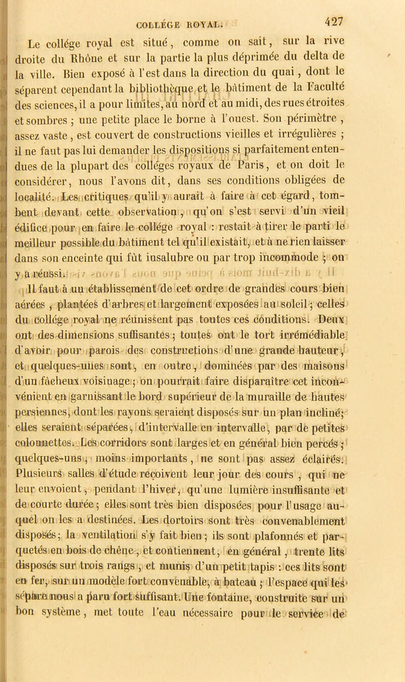 Le collège royal est situé, comme ou sait, sur la rive droite du Rhôue et sur la partie la plus déprimée du delta de la ville. Bien exposé à l’est dans la direction du quai, dont le séparent cependant la bibliothèque et le bâtiment de la Faculté ] des sciences, il a pour limites, âû nord et au midi, des rues étroites et sombres ; une petite place le borne à l’ouest. Son périmètre , assez vaste, est couvert de constructions vieilles et irrégulières ; il ne faut pas lui demander les dispositions si parfaitement enten- dues de la plupart des colleges royaux de Paris, et on doit le considérer, nous l’avons dit, dans ses conditions obligées de localité. Lesücritiques quUl y^ aurait à faire à cet égard, tom- bent devant cette observation , qu’on s’est servi d’un vieil édifice pour en faire le collège royal : restait à tirer le parti le meilleur possible du bâtiment tel qu’il existait, et à ne rien laisser dans son enceinte qui fût insalubre ou par trop incommode ^ on y.aréussii' : • y • jiud 111 faut à un établissement de cet ordre de grandes cours bien aérées j plantéeè d’arbresfet largement exposéeslaui-soleib; celles du collège royal ne réunissent pas toutes ces conditions. Deux ont des dimensions suffisantes ; toutes ont le tort irrémédiable d’avoir pour parois des constructions d’une grande hauteur, et quelques-unes sont, en outre, dominées par des maisons d’un fàclieux voisinage ; on pourrait faire disparaître cet incon^ vénient en garnissant le bord supérieur de la muraille de hautes persienneSj dont les rayons seraient disposés sur un plan incliné; elles seraient séparées, d’intervalle en intervalle, par de petites colonaettes. Les corridors sont larges et en général bien percés ; quelques-uns; moins importants, ne sont pas assez éclairés; Plusieurs salles d’étude reçoivent leur jour des cours , qui ne leur envoient, pendant l’hiver, qu’une lumière insuffisante et de courte durée ; elles, sont très bien disposées pour T usage au- quel on les a destinées. Les dortoirs sont très convenablement disposés ; la ventilatiorL s’y fait bien ; ils sont plafonnés et par- quetés en bois de chêne , et contiennent, en général, trente lits i disposés sur trois rangs,, et munis d’un petit tapis : ces lits sont ^ en fer, .sur un .modèle fort convenable, à bateau ; l’espace qui les* I sépare nousi a paru fort suffisant. Une fontaine, construite sur un I bon système, met toute l’eau nécessaire pour de service de