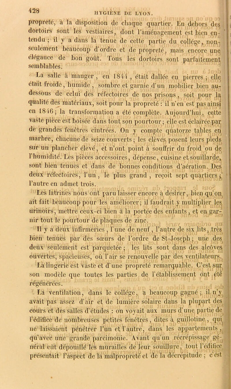 propreté, à la disposition de cliaque quartier. Eu dehors des dortoirs sont les vestiaires, dont raménagement est bien en- tendu ; il y a dans la tenue de cette partie du collège, non- seulement beaucoup d’ordre et de propreté, mais encore une élégance de bon goût. Tous les dortoirs sont parfaitement semblables. La salle à manger, en 1844 , était dallée eu pierres; elle était froide, bumide , sombre et garnie d’un mobilier bien au-r dessous de celui des réfectoires de nos prisons, soit pour la qualité des matériaux, soit pour la propreté : il n’en est pas ainsi en 1846; la transformation a été complète. Aujourd’hui, cette vaste pièce est boisée dans tout son pourtour ; elle est éclairée par de grandes fenêtres cintrées. On y compte quatorze tables en marbre, chaeunede seize couverts; les élèves posent leurs pieds sur un plancher élevé, et n’ont point à souffrir du froid ou de l’humidité. Les pièees aecessoires, dépense, euisiue et souillarde, sont bien tenues et dans de bonnes conditions d’aération. Des deux réfectoires, l’un, le plus grand, reçoit sept quartiers l’autre en admet trois. Les latrines nous ont paru laisser encore à désirer, bien qu’on ait fait beaucoup pour les améliorer'; il faudrait y multiplier les, urinoirs, mettre ceux-ci bien à la portée des enfants, et en gar-’ nir tout le pourtour de plaques de zinc. Tl y a deux infirmeries , l’une de neuf, l’autre de six lits, très bien tenues par des sœurs de l’ordre de StTJoseph ; une des, deux seulement est parquetée ; les lits sont dans des alcôve^ ouvertes, spacieuses, où l’air se renouvelle par des ventilateurs. La lingerie est vaste et d’une propreté remarquable. C’est sqr son modèle que toutes les parties de l’établissement ont ptè régénérées. , , La ventilation, dans le collège, a beaucoup gagné; il n’y^ avait pas assez d’air et de lumière solaire dans la plupart des cours et des salles d’études : on voyait aux murs d’une partie de^ l’édifice de nombreuses petites fenêtres, dites à guillotine , qui^ ne laissaient pénétrer l’un et l’autre, dans les appartements,, qu’avec une grande parcimonie. .Avant qu’un récrépissage gé-^ néral eût dépouillé les murailles de leur souillure, tout l’édifice présentait l’aspect de la malpropreté et de la dé^crepitude ; c'est