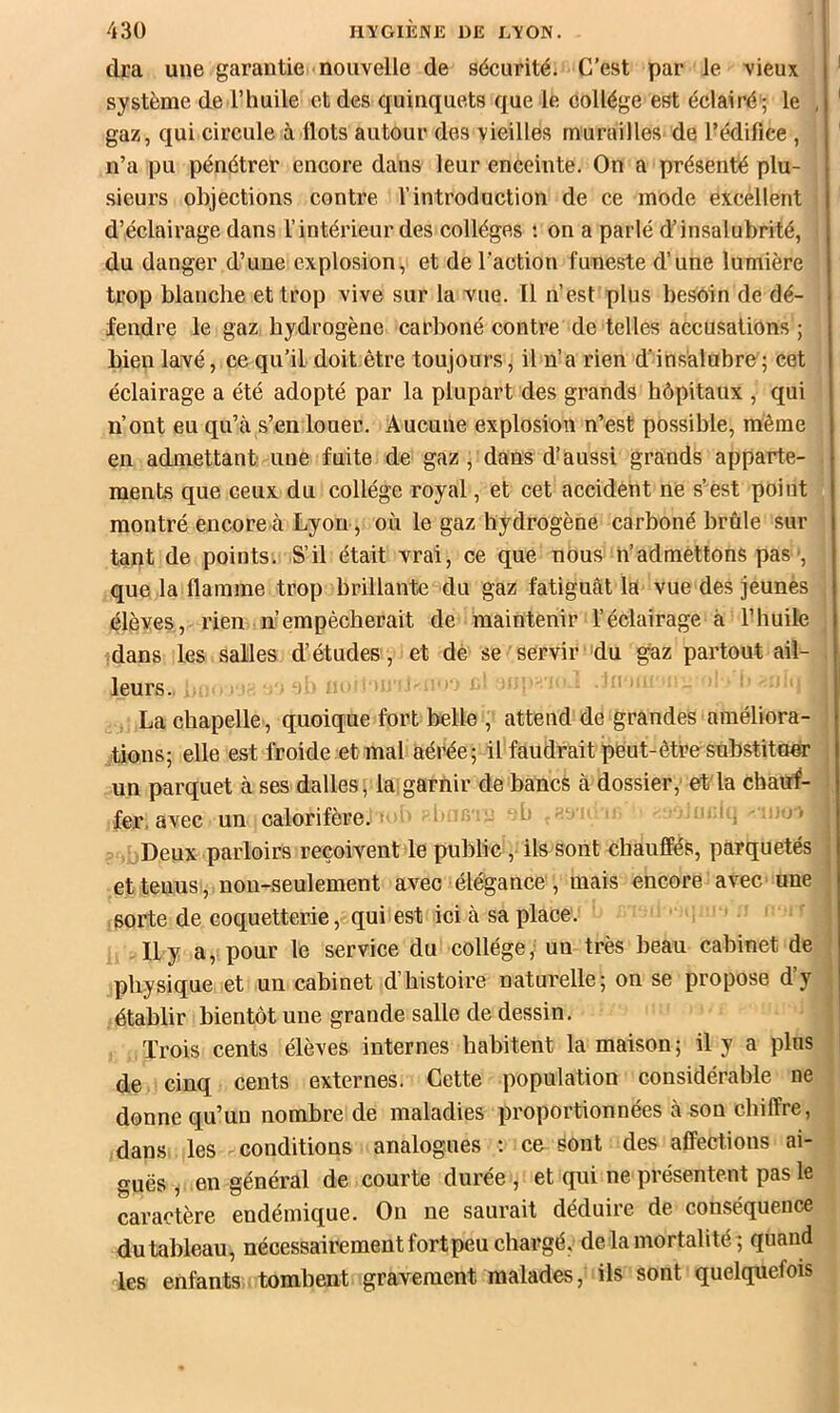 cira une garantie nouvelle de sécurité. C’est par le vieux système de l’huile et des quinquets que le collège est éclairé ; le , gaz, cj[ui circule à Ilots autour des vieilles murailles de l’édifice , n’a pu pénétrer encore dans leur enceinte. On a présenté plu- sieurs objections contre l’introduction de ce mode excellent d’éclairage dans l’intérieur des collèges ; on a parlé d’insalubrité, du danger d’une explosion, et de l’action funeste d’une lumière trop blanche et trop vive sur la vue. Il n’est plus besoin de dé- fendre le gaz hydrogène carboné contre de telles accusations ; bien lavé, ce qu’il doit être toujours, il n’a rien d'insalubre; cet éclairage a été adopté par la plupart des grands hôpitaux , qui n’ont eu qu’à s’en louer. Aucune explosion n’est possible, même en admettant une fuite de gaz, dans d’aussi grands apparte- ments que ceux du collège royal, et cet accident ne s’est point montré encore à Lyon, où le gaz hydrogène carboné brûle sur tant de points. S’il était vrai, ce que nous n’admettons pas-, que la flamme trop brillante du gaz fatiguât là vue des jeunes élèves, rien n’empêcherait de maintenir l’éclairage à l’huile dans les salles d’études, et dé se servir du gaz partout ail- leurs.. ^ > > ' ' La chapelle, quoique fort belle , attend de grandes améliora- tions; elle est froide et mal aérée; il faudrait peut-être snbstita«r un parquet à ses dalles, la garnir de bancs à dossier, et la chauf- fer, avec un calorifère.- l- rr u h . Uj Deux parloirs reçoivent le publie, ils sont chanffés, parquetés et tenus , non-seulement avec élégance, mais encore avec une sorte de coquetterie, qui est ici à sa place. Il y a, pour le service du collège, un très beau cabinet de physique et un cabinet d’histoire naturelle; on se propose d’y établir bientôt une grande salle de dessin. Trois cents élèves internes habitent la maison; il y a plus de cinq cents externes. Cette population considérable ne donne qu’un nombre de maladies proportionnées à son chiffre, dans les conditions analogues : ce sont des affections ai- guës , en général de courte durée , et qui ne présentent pas le caractère endémique. On ne saurait déduire de conséquence du tableau, nécessairement fort peu chargé, de la mortalité; quand les enfants tombent gravement malades, ils sont quelquefois
