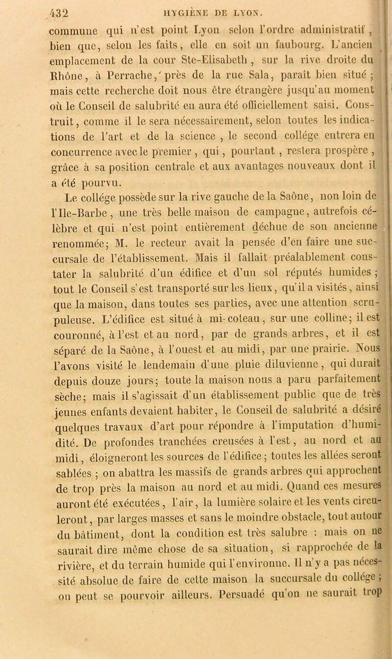 commune qui u’est point Lyon selon l’ordre administratif, inen que, selon les faits, elle en soit un faubourg. Ij’ancien , emplacement de la cour Ste-Elisabetb , sur la rive droite du Rhône, à Perraclie,'près de la rue Sala, paraît bien situé; mais cette recherche doit nous être étrangère jusqu’au moment | où le Conseil de salubrité eu aura été ofliciellement saisi. Cons- . truit, comme il le sera nécessairement, selon toutes les indica- tions de l’art et de la science , le second collège entrera en ( concurrence avec le premier , qui, pourtant , restera prospère , , grâce à sa position centrale et aux axantages nouveaux dont il I a été pourvu. Le collège possède sur la rive gauche de la Saône, non loin de i rIle-Barbe, une très belle maison de campagne, autrefois cé- • lèbre et qui n’est point entièrement déchue de son ancienne i renommée; M. le recteur avait la pensée d’en faire une suc- cursale de rétablissement. Mais il fallait préalablement cons- i tater la salubrité d’un édifice et d’un sol réputés humides ; tout le Conseil s’est transporté sur les lieux, qu’il a visités, ainsi i que la maison, dans toutes ses parties, avec une attention scru- puleuse. L’édifice est situé à mi-coteau, sur une colline; il est , couronné, à l’est et au nord, par de grands arbres, et il est | séparé de la Saône, à l’ouest et au midi, par une prairie. Nous \ l’avons visité le lendemain d’une pluie diluvienne, qui durait j depuis douze jours; toute la maison nous a paru parfaitement i sèche; mais il s’agissait d’un établissement public que de très ! jeunes enfants devaient habiter, le Conseil de salubrité a désiré j quelques travaux d’art pour répondre à l’imputation d’humi- ! dité. De profondes tranchées creusées à l’est, au nord et au l midi, éloigneront les sources de l’édifice ; toutes les allées seront sablées ; on abattra les massifs de grands arbres qui approchent de trop près la maison au nord et au midi. Quand ces mesures auront été exécutées, l’air, la lumière solaire et les vents circu- leront , par larges masses et sans le moindre obstacle, tout autour du bâtiment, dont la condition est très salubre : mais on ue saurait dire môme chose de sa situation, si rapprochée de la rivière, et du terrain humide qui l’environne. 11 n’y a pas néces- sité absolue de faire de celte maison la succursale du collège ; on peut se pourvoir ailleurs. Persuadé qu’on ne saurait trop