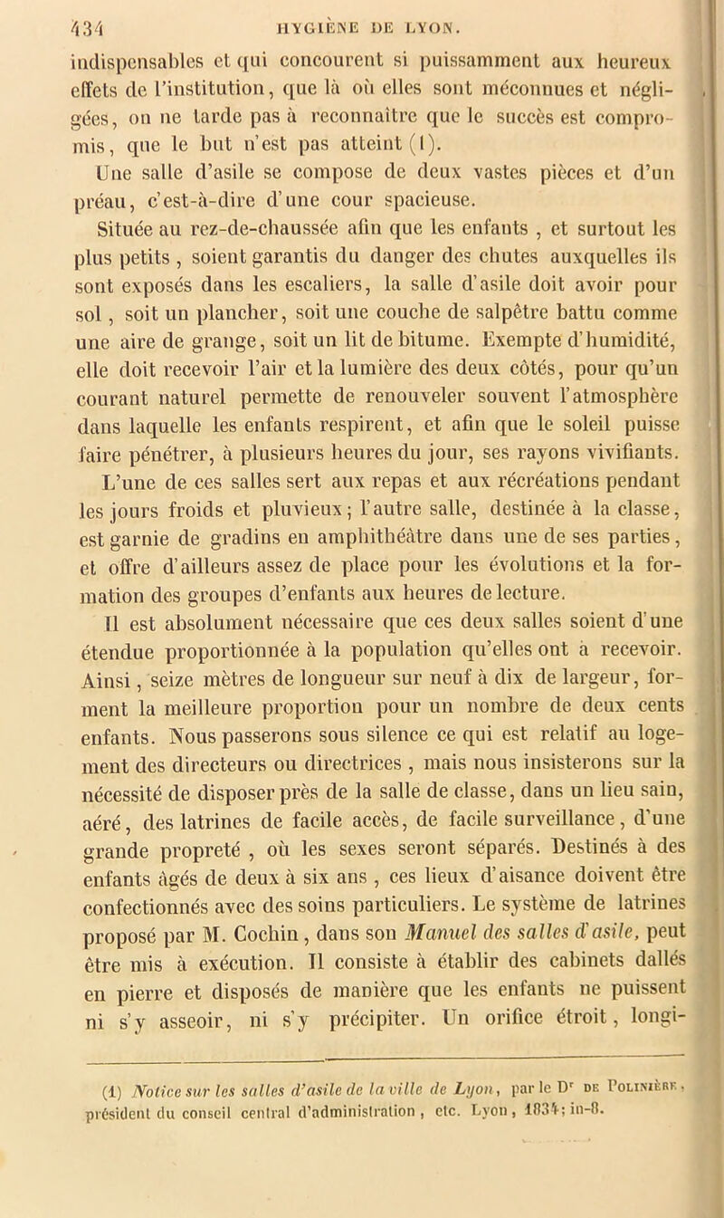 indispensables et qui coiieourent si puissamment aux heureux effets de l’institution, que là où elles sont méconnues et négli- gées, on ne tarde pas à reconnaître que le succès est compro- mis, que le but n’est pas atteint (I). Une salle d’asile se compose de deux vastes pièces et d’un préau, c’est-à-dire d’une cour spacieuse. Située au rez-de-chaussée afin que les enfants , et surtout les plus petits , soient garantis du danger des chutes auxquelles ils sont exposés dans les escaliers, la salle d’asile doit avoir pour sol, soit un plancher, soit une couche de salpêtre hattu comme une aire de grange, soit un lit de hitume. Exempte d’humidité, elle doit recevoir l’air et la lumière des deux côtés, pour qu’uu courant naturel permette de renouveler souvent l’atmosphère dans laquelle les enfants respirent, et afin que le soleil puisse faire pénétrer, à plusieurs heures du jour, ses rayons vivifiants. L’une de ces salles sert aux repas et aux récréations pendant les jours froids et pluvieux; l’autre salle, destinée à la classe, est garnie de gradins en amphithéâtre dans une de ses parties, et offre d’ailleurs assez de place pour les évolutions et la for- mation des groupes d’enfants aux heures de lecture. 11 est absolument nécessaire que ces deux salles soient d’une étendue proportionnée à la population qu’elles ont à recevoir. Ainsi, seize mètres de longueur sur neuf à dix de largeur, for- ment la meilleure proportion pour un nombre de deux cents enfants. Nous passerons sous silence ce qui est relatif au loge- ment des directeurs ou directrices , mais nous insisterons sur la nécessité de disposer près de la salle de classe, dans un lieu sain, aéré, des latrines de facile accès, de facile surveillance, d’une grande propreté , où les sexes seront séparés. Destinés à des enfants âgés de deux à six ans , ces lieux d’aisance doivent être confectionnés avec des soins particuliers. Le système de latrines proposé par M. Cochin, dans son Manuel des salles d'asile, peut être mis à exécution. Il consiste à établir des cabinets dallés en pierre et disposés de manière que les enfants ne puissent ni s’y asseoir, ni s’y précipiter. Un orifice étroit, longi- (1) Notice sur les salles d’asile de la ville de Lyon, parle D'' de Polixièrk, pvésideiU du conseil ceniral d’adminislralion , elc. Lyon, 103^;in-R.