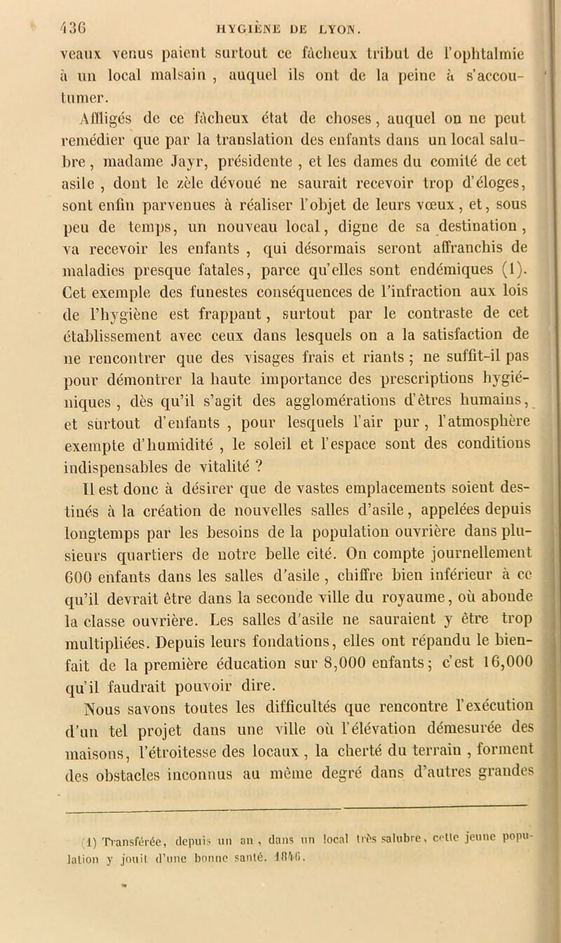 HVGIliJNE UE EYO]\. veauv venus paient surtout ce fàclieux tribut de l’ophtalmie à un local malsain , auquel ils ont de la peine à s’accou- tumer. Affligés de ce ffleheux état de choses, auquel on ne peut remédier que par la translation des enfants dans un local salu- bre , madame Jayr, présidente , et les dames du comité de cet asile , dont le zèle dévoué ne saurait recevoir trop d’éloges, sont enfin parvenues à réaliser l’objet de leurs vœux, et, sous peu de temijs, un nouveau local, digne de sa destination, va recevoir les enfants , qui désormais seront affranchis de maladies presque fatales, parce quelles sont endémiques (1). Cet exemple des funestes conséquences de l’infraction aux lois de l’hygiène est frappant, surtout par le contraste de cet étal)lissement avec ceux dans lesquels on a la satisfaction de ne rencontrer que des visages frais et riants ; ne suffit-il pas pour démontrer la haute importance des prescriptions hygié- niques , dès qu’il s’agit des agglomérations d’êtres humains, et surtout d’enfants , pour lesquels l’air pur , l’atmosphère exempte d’humidité , le soleil et l’espace sont des conditions indispensables de vitalité ? Il est donc à désirer que de vastes emplacements soient des- tinés à la création de nouvelles salles d’asile, appelées depuis longtemps par les besoins de la population ouvrière dans plu- sieurs quartiers de notre belle cité. On compte journellement 600 enfants dans les salles d’asile, chiffre bien inférieur à ce qu’il devrait être dans la seconde ville du royaume, où abonde la classe ouvrière. Les salles d’asile ne sauraient y être trop multipliées. Depuis leurs fondations, elles ont répandu le bien- fait de la première éducation sur 8,000 enfants ; c’est 16,000 qu’il faudrait pouvoir dire. Nous savons toutes les difficultés que rencontre l’exécution d’un tel projet dans une ville où l’élévation démesurée des maisons, l’étroitesse des locaux , la cherté du terrain , forment des obstacles inconnus au même degré dans d’autres grandes (1) Tiansf(5rée, depuis un an , dans un local tn\s salubre, colle jeune popu lalion y jouil d’une bonne santé. Jd'lli.