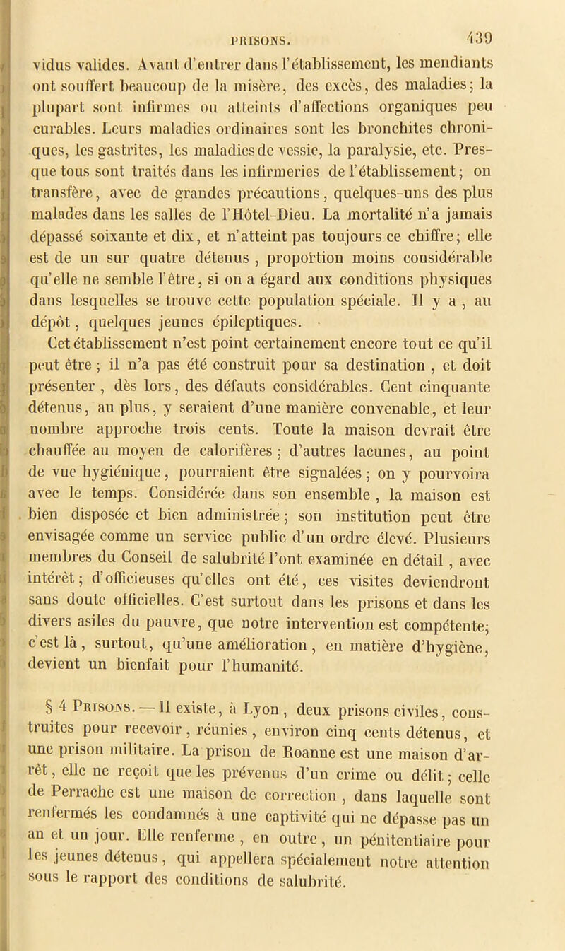 PIUSOINS. vidus valides. Avant d’entrer dans l’établissement, les mendiants ont souffert beaucoup de la misère, des excès, des maladies; la plupart sont infirmes ou atteints d’affections organiques peu curables. Leurs maladies ordinaires sont les bronchites chroni- ques, les gastrites, les maladies de vessie, la paralysie, etc. Pres- que tous sont traités dans les infirmeries de l’établissement; on transfère, avec de grandes précautions, quelques-uns des plus malades dans les salles de l’Hôtel-Dieu. La mortalité n’a jamais dépassé soixante et dix, et n’atteint pas toujours ce chiffre; elle est de un sur quatre détenus , proportion moins considérable quelle ne semble l’être, si on a égard aux conditions physiques dans lesquelles se trouve cette population spéciale. Il y a , au I dépôt, quelques jeunes épileptiques. Cet établissement n’est point certainement encore tout ce qu’il peut être ; il n’a pas été constrnit pour sa destination , et doit présenter, dès lors, des défauts considérables. Cent cinquante détenus, au plus, y seraient d’nne manière convenable, et leui’ nombre approche trois cents. Toute la maison devrait être chauffée au moyen de calorifères ; d’autres lacunes, au point de vue hygiénique, pourraient être signalées ; on y pourvoira avec le temps. Considérée dans son ensemble , la maison est . bien disposée et bien administrée ; son institution peut être envisagée comme un service public d’un ordre élevé. Plusieurs t membres du Conseil de salubrité l’ont examinée en détail, avec ij intérêt; d’officieuses quelles ont été, ces visites deviendront I sans doute officielles. C’est surtout dans les prisons et dans les i divers asiles dn pauvre, que notre intervention est compétente; » c’est là, surtont, qu’une amélioration , en matière d’hygiène, i devient un bienfait pour l’humanité. S 4 Prisons. —11 existe, à Lyon , deux prisons civiles, cons- I truites pour recevoir, réunies, environ cinq cents détenus, et » une prison militaire. La prison de Roanne est une maison d’ar- 1 rêt, elle ne reçoit que les prévenus d’un crime ou délit ; celle de Perracbe est une maison de correction , dans laquelle sont 1 renfermés les condamnés à une captivité qui ne dépasse pas un 5 an et un jour. Elle renferme , en outre, un pénitentiaire pour * les jeunes détenus, qui appellera spécialement notre attention •! sous le rapport des conditions de salubrité. à