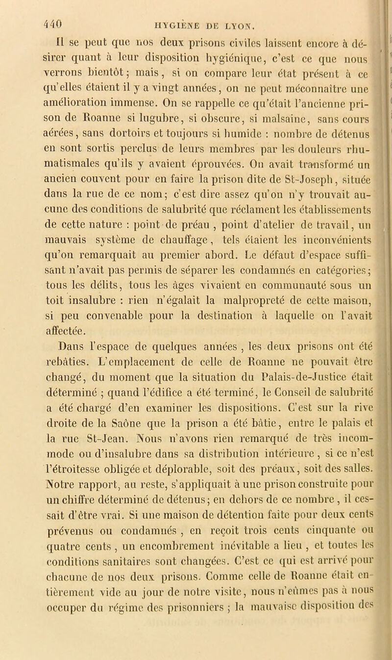Il se peut que nos deux prisons civiles laissent encore à dé- sirer quant à leur disposition hygiénique, c’est ce que nous verrons bientôt ; mais, si on compare leur état présent à ce qu’elles étaient il y a vingt années, on ne peut méconnaître une amélioration immense. On se rappelle ce qu’était l’ancienne pri- son de Eoanne si lugubre, si obscure, si malsaine, sans cours aérées, sans dortoirs et toujours si Immide ; nombre de détenus en sont sortis perclus de leurs membres par les douleurs rhu- matismales qu’ils y avaient éprouvées. On avait transformé un ancien couvent pour en faire la prison dite de St-Josepb, située dans la rue de ce nom; c’est dire assez qu’on n’y trouvait au- cune des conditions de salubrité que réclament les établissements de cette nature ; point de préau , point d’atelier de travail, un mauvais système de chauffage, tels étaient les inconvénients qu’on remarquait au premier abord. Le défaut d’espace suffi- ScUit n’avait pas permis de séparer les condamnés en catégories; tous les délits, tous les âges vivaient en communauté sous un toit insalubre : rien n’égalait la malpropreté de cette maisou, si peu convenable pour la destination à laquelle on l’avait affectée. Dans l’espace de quelques années , les deux prisons ont été rebâties. L’emplacement de celle de Roanne ne pouvait être cbangé, du moment que la situation du Palais-de-Justice était déterminé ; quand l’édifice a été terminé, le Conseil de salubrité a été chargé d’en examiner les dispositions. C’est sur la rive droite de la Saône que la prison a été bâtie, entre le palais et la rue St-Jean. Nous n’avons rien remarqué de très incom- mode ou d’insalubre dans sa distribution intérieure , si ce n’est l’étroitesse obligée et déplorable, soit des préaux, soit des salles. Notre rapport, au reste, s’appliquait à une prison construite pour un chiffre déterminé de détenus; en dehors de ce nombre, il ces- sait d’être vrai. Si une maison de détention faite pour deux cents prévenus ou coudamnés , en reçoit trois ceuts cinquante ou quatre ceuts , un encombrement inévitable a lieu , et toutes les conditions sanitaires sont changées. C’est ce qui est arrivé pour chacune de nos deux prisons. Comme celle de Roanne était en- tièrement vide au jour de notre visite, nous n’eûmes pas a nous occuper du régime des prisonniers ; la mauvaise disposition des