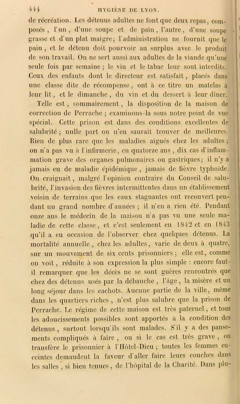 (le récréation. Les détenus adultes ne l'ont (|uc deux repas, corn- ‘ posés, l’un, d’une soupe et de pain, l’autre, d’une soupe • grasse et d’un plat maigre; l’administration ne fournit que le ® pain , et le détenu doit pourvoir au surplus avec le produit de son travail. On ne sert aussi aux adultes de la viande qu’une seule fois par semaine ; le vin et le tabac leur sont interdits. Ceux des enfants dont le directeur est satisfait, placés dans une classe dite de récompense, ont à ce titre un matelas à leur lit, et le dimanche , du vin et du dessert à leur dîner. Telle est, sommairement, la disposition de la maison de correction de Perrache ; examinons-la sous notre point de vue spécial. Cette prison est dans des conditions excellentes de salubrité ; nulle part on n’en saurait trouver de meilleures. Lien de plus rare que les maladies aiguës chez les adultes ; on n’a pas vu à l’infirmerie, en quatorze ans , dix cas d’inflam- mation grave des organes pulmonaires ou gastriques; il n’y a jamais eu de maladie épidémique , jamais de fièvre typhoïde. On craignait, malgré f opinion contraire du Conseil de salu- brité, finvasion des fièvres intermittentes dans un établissement voisin de terrains que les eaux stagnantes ont recouvert pen- dant un grand nombre d’années ; il n’en a rien été. Pendant onze ans le médecin de la maison n’a pas vu une seule ma- ladie de cette classe, et c’est seulement en 1842 et en 1843 qu’il a eu occasion de l’observer chez quelques détenus. La mortalité annuelle , chez les adultes, varie de deux à quatre, sur un mouvement de six cents prisonniers ; elle est, comme on voit, réduite à son expression la plus simple : encore faut- il remarquer que les décès ne se sont guères rencontrés que j chez des détenus usés par la débauche , l’àge , la misère et un j long séjour dans les cachots. Aucune partie de la ville, même dans les quartiers riches , n’est plus salubre que la prison de Perrache. Le régime de cette maison est très paternel, et tous les adoucissements possibles sont apportés à la condition des détenus, surtout lorsqu’ils sont malades. S’il y a des panse- ments compliqués à faire , ou si le cas est très grave , ou transfère le prisonnier à f Hôtel-Dieu; toutes les femmes en- ceintes demandent la faveur d'aller faire leurs couches dans les salles , si bien tenues, de l’hôpital de la Charité. Dans plu-