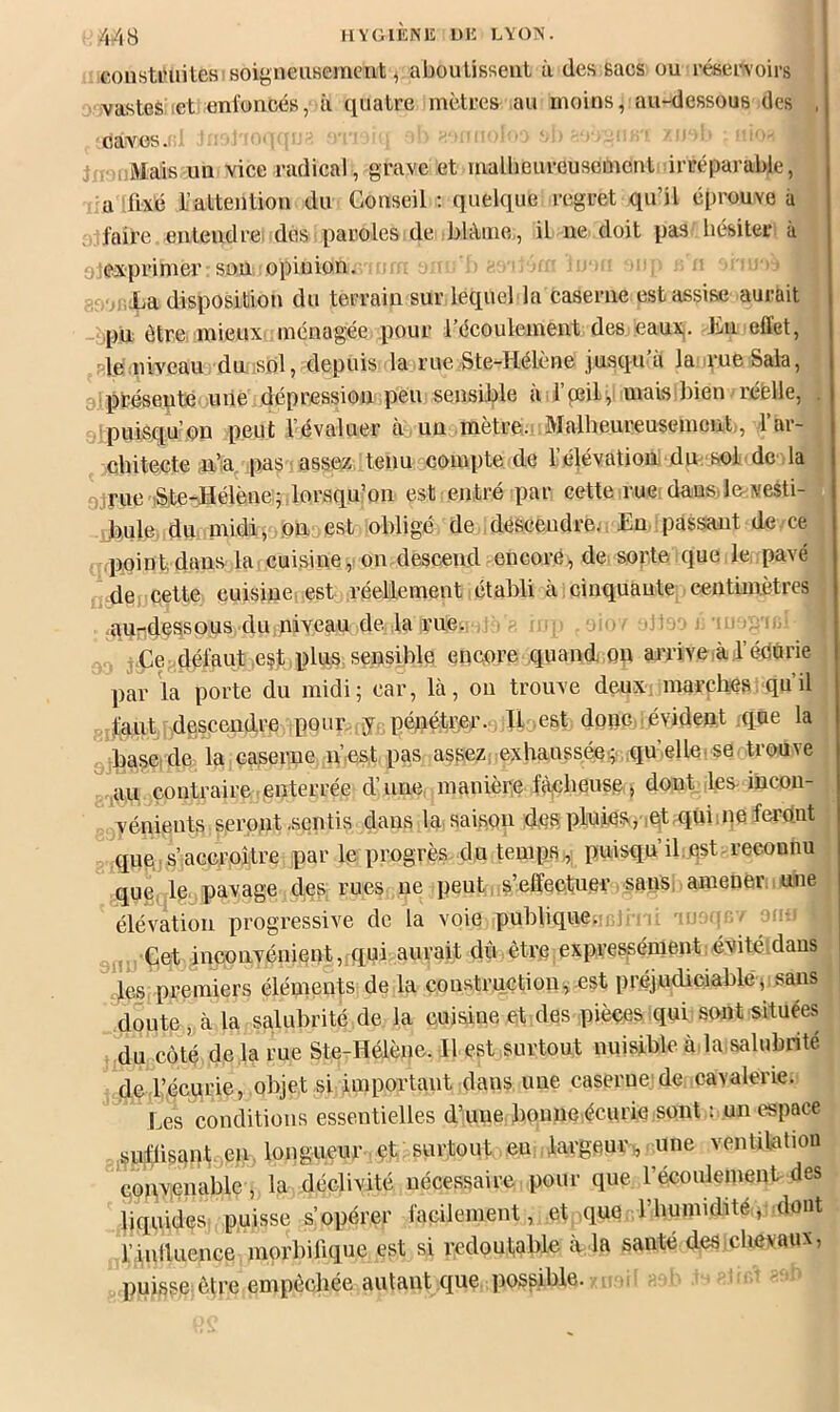 Gonstiniites soigneiiHemcnt, aboutissent à des sacs ou réservoirs vastes let enfoncés, à quatre mètres au moins, au-dessous des . caves. , . Mais un vice radical , grave et ïnallieureusemcnt irréparable, a ,fixé l’attention du Conseil ; quelque regret qu’il éprouve à ;j. faire entendrei des paroles de blâme,, il ne doit pas hésiter à exprimer son opinion. La disposition du terrain sur lequel la caserne est assise aurait pn être mieux ménagée pour l’écoulement des eaux,. Lu effet, Me niveau du isbl, depuis la rue Ste-Hélène jusqu’à la rue Sala, à; présente une dépression peu sensible à l’peily mais bien réelle, . -puisqu’on peut l’évaluer à, un mètre.; Malheureusement;, l’ar- chitecte pas assez tenu compte de l’élévation dm sol de la flirue iSte-Hélène:; lorsqu’on est entré par cette rue dans lmvesti- .b.ule du midi, on est obligé de descendre., En. passant de ce .point, dans la cuisine,' on descend encore, de. sorte que le, pavé de, cette cuisine, est réellement,établi à .cinquante centimètres auTideasous du niveau de. la rue. •, i.Ce défaut .est .plus sensible encore quand on arrive à lédOrie par la porte du midi; car, là, ou trouve deuX: marches qu’il faut descendre pour y. pénétreiT., Il .est donc, évident que la . base, de la caserne n’.est pas assez, exhaussée;, qu’elle se trouve  au contraire.enterrée d’une, manière fàiClieuse,, dont les-incon- vénients seront .sentis dans la saison des: pluies, igt-qui.ne feront que. s’accroître par le progrès du temps., puisqu’il. est-reconnu que, le. pavage des rues ne peut. s’effectuer sans; amener une élévation progressive de la voie publique.! i , ., Çetinconvénient, qui aurait dû être expressément .évitéidans des. premiers éléments de la construction^ est préjudiciable j Saus doute , à la salubrité de la cuisine et des pièces qui sont situées du côté delà rue Ste-Hélène. Il est surtout nuisible à, la.salubrité de l’écurie, objet si important dans une caserne.!de cavalerie. Les conditions essentielles d’une bonne.écurie sont : un espace sufüs£^n.t,,eu. longueur çt surtout en .largeur,, une ventilation conv.enable, la déclivité nécessaire pour que récoulement des liquides puisse s’opérer facilement, et que l’humidité, dont l’inlluence morbilique est si redoutable à la santé des,chevaux, puisse^ être empêchée autant que. possible.