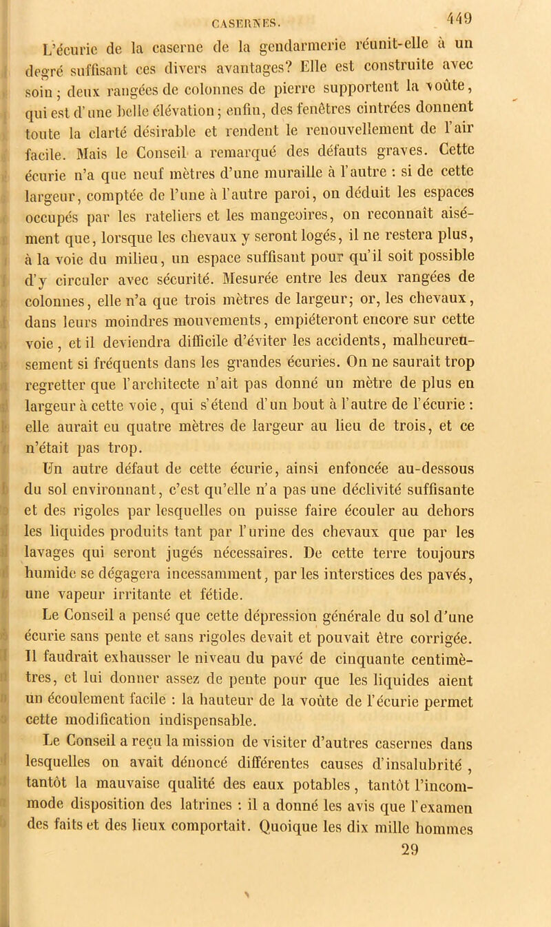 -149 CASr.UKKS. L’écurie de la caserne de la gendarmerie réunit-elle a un degré suffisant ces divers avantages? Elle est construite avec . soiuj deux rangées de colonnes de pierre supportent la voûte, i qui est d’une hclle élévation ; enfin, des fenêtres cintrées donnent toute la clarté désirable et rendent le renouvellement de 1 air facile. Mais le Conseil a remarqué des défauts graves. Cette écurie n’a que neuf mètres d’une muraille à l’autre : si de cette largeur, comptée de l’une à l’autre paroi, on déduit les espaces I occupés par les râteliers et les mangeoires, on reconnaît aisé- 1 ment que, lorsque les chevaux y seront logés, il ne restera plus, I à la voie du milieu, un espace suffisant pour qu’il soit possible I d’y circuler avec sécurité. Mesurée entre les deux rangées de ir colonnes, elle n’a que trois mètres de largeur; or, les chevaux, 1 dans leurs moindres mouvements, empiéteront encore sur cette A voie , et il deviendra difficile d’éviter les accidents, malhcureu- sement si fréquents dans les grandes écuries. On ne saurait trop 0 regretter que l’architecte n’ait pas donné un mètre de plus en il largeur à cette voie, qui s’étend d’un bout à l’autre de l’écurie : !• elle aurait eu quatre mètres de largeur au lieu de trois, et ce t n’était pas trop. Un autre défaut de cette écurie, ainsi enfoncée au-dessous b du sol environnant, c’est qu’elle n’a pas une déclivité suffisante 0 et des rigoles par lesquelles on puisse faire écouler au dehors il les liquides produits tant par l’urine des chevaux que par les )i lavages qui seront jugés nécessaires. De cette terre toujours f! humide se dégagera incessamment, par les interstices des pavés, /; une vapeur irritante et fétide. Le Conseil a pensé que cette dépression générale du sol d’une >s écurie sans pente et sans rigoles devait et pouvait être corrigée. [I II faudrait exhausser le niveau du pavé de cinquante centimè- i1 très, et lui donner assez de pente pour que les liquides aient H un écoulement facile : la hauteur de la voûte de l’écurie permet 3 cette modification indispensable. Le Conseil a reçu la mission de visiter d’autres casernes dans 'I lesquelles on avait dénoncé différentes causes d’insalubrité , .» tantôt la mauvaise qualité des eaux potables, tantôt l’incom- n mode disposition des latrines ; il a donné les avis que l’examen des faits et des lieux comportait. Quoique les dix mille hommes 29