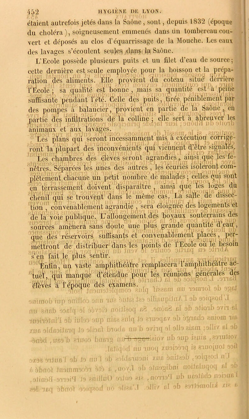 étaient autrefois jetés dans la Saône, sont, depuis 1832 (époque du choléra ), soigneusement emmenés dans un tombereau cou- . vert et déposés au clos d’équarrissage de la Mouche. Les eaux des lavages s’écoulent seules dans la Saône. L’Ecole possède plusieurs puits et un fdet d’eau de source; cette dernière est seule employée pour la boisson et la prépa- ration des aliments. Elle provient du coteau situé derrière r École ; sa qualité est bonne, mais sa quantité est à peiiie suffisante pendant l’été. Celle des puits, tirée péniblement par des pompes à balancier, provient en partie de la Saône, en partie des infütrations de la colline ; elle sert a abreuver les animaux et aux lavages. , Les plans qui seront incessamment mis a exécution corrige- ront la plupart des inconvénients qui viennent d’être si'^nalés. Les chambres des élèves seront agrandies , ainsi que les'l'e- nêtres. Séparées les unes des autres , les écuries isoleront c'oni- plëtement chacune un petit nombre de malades; celles (^ui'sont en terrassement doivent disparaître, ainsi que les luges du chenil qui se trouvent dans le même cas. La salle de'diske- tion , convenablement agrandie , sera éloignée des logements et de la voie publique. L’allongement des boyaux soutei-rains des sources amènera sans doute une plus grande quantité d eau , qiie des réservoirs suffisants et convenablement placés, per- mettront de distribuer dans les points de l’École ou lé b,é^oiu s’en faille plus sentir. , Enfin, un vaste amphithécâtre reniplacera’i’âihphdhéatre àc^ : tuéiv.qui manque d’étendue pour les réunions générales des élèvès à l’époque des éxamehs. ' ^ . , ,^ - j ■■ ■■ . ■ . , r. - ■ i 1' 1‘i. ■’ ■ ' ■ ‘ ’
