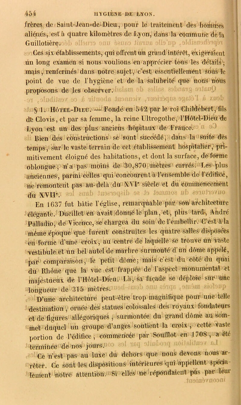 frères de Saint-Jean-de-Dieu, pour le traitement des hommes aliénés, est à quatre kilomètres de l.yon, dans la commune de la Guillotière. Ces six établissements, qui offrent un grand intérêt, exigeraient un long examen si nous voulions en apprécier tous les détails ; mqis, renfermés dans notre sujet, c’est essentiellement sous le point de vue de l’hygiène et de la salubrité que nons nous proposons de les observer. § 1. Hôtel-Dieu. — Fondé en 542 par le roi Childebert, fils dé Clovis, et par sa femme, la reine Ultrogotbe, l’Hôtel-Dieu de Lyon est un des plus anciens hôpitaux de France. Bien des constructions se sont succédé, dans la suite dès temps, sur le vaste terrain de cet établissement hospitalier ,-pri- mitivement éloigné des habitations, et dont la surface, de forme oblonguè , n’a'pas moins de 80,870 mètres 'cérréé;-Les plus anciennes, parmi celles qui concourent àd’ensemble de-l’édifice, ne remontent pas au-delà du >X:VI' siècle et du commencëïnént du XVIP. ‘  ^ En 1637 fut bâtie l’église, remarquable par son architecture élégante. DuCilletétt avait idonné le plan, et-, plus tard-, André Palladio, de licence, se Chargea du soin de l’embellir. C’est à la même époque que furent construites les quatre salles disposées en forme d’une croix, au centre de laquelle se trouve un vaste vestibule et un bel autel de marbré surmonté d’un dôme appelé, par comparaison, le petit dôme; mais cest du côté du quai du Rhône que la vue est frappée de l’aspect monumental et majestueux de l’Hôtel-Dien. Là, Sa façade se déploie sur une longueur de 315 mètres. D’une architecture peut-être trop magnifique pour une telle destination, ornée des statues colossales des royaux fondateurs et de figures allégoriques , surmontée du grand dôme au som- met duquel un groupe d’anges soutient la croix , cette vaste portion de l’édifice, commencée par Soufflot en 1708 , a été terminée de nos jours.' Ce n’est pas- au luxe du dehors que nous devons nous ar- rêter. Ce sont les dispositions intérieures qui appellent si>écia- lement notre attention. Si elles ne répondaient pas par leur