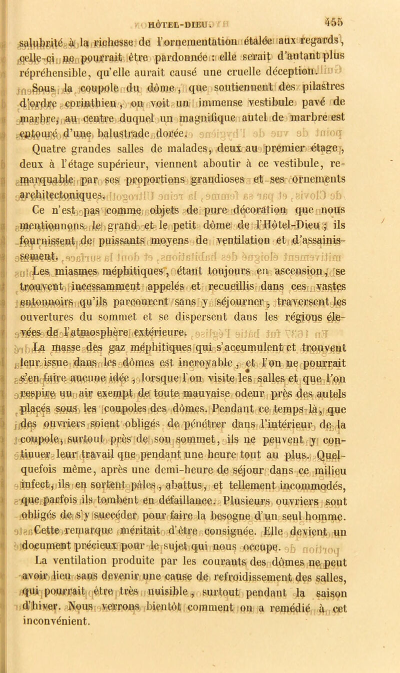 ü saliiljfiitégÀ la piuliesae de l’orneraeutatioD étaléei aux regards'^, ^ ,qeUe-rfi^jjjî^flpourrait iêtre pardon née;: elle serait d’autant pliis ,*! répréhensible, quelle aurait causé une cruelle déception. . ^rtygqusjr'Ia^jCQupole du dôme, que soutiennent des pilastres b d.’i9^dre cprinthien j on voit un immense vestibule pavé de I maçbrej*: au centire,.duquel un magnifique autel de marbre est ^ ,entoui;û,d’une, balustrade doréei oj ' Quatre grandes salles de malades, deux au premier étage;, b deux à l’étage supérieur, viennent aboutir à ce vestibule, re- d jparquablenipar ses proportions grandioses et ses ornements I arefiitectoniquesi,',>u< ■ >n( olJ ^ Ce n’estiopas comme, objets de pure décoration que nous I , raer^tiennunSf! ileL grand et le, petit dôme de d’Hôtel-Dieu j ils j} fqurnissent,;dei puissants moyens de ventilation et d’assainis- 4 ^,^naent, luï-f: ; d- ^ ,uî Des, miasmes méphitiques', étant toujours en ascension, se !i tronventijincessarament ,appelés et recueillis dans ces vastes I euitonûtûï’fii qu’fis parcourent sans y séjourner , traversent les ouvertures du sommet et se dispersent dans les régions éle- j,vées de d’atmosphèref/extémeure. i àibiDa masse des gaz méphitiques qui s’accumulent et trouvent ( J leur issue, dan^i les dômes est incroyable , et l’on ne pourrait l| • e’eUf^ireaucune idée ,9lorsque l'on visite les salies et que l’on ^ Q raspiru un, J air exempt de toute mauvaise odeur près des autels ! . placés epus .les icpupoles,des dômes. Pendant ce temps-làj, que rides pnviiers spient obligés de pénétrer dans l’intérieur^ de, la ^ jcoupolej surtout,près de:,son sommet, ils ne peuvent y con- i tinueralenri,travail que pendant une heure tout au plus., Quel- I quefois même, après une demi-heure de séjour dans ce milieu i| infectf(ils , en sortent pâles r, abattus , et tellement incommodés, ij - que parfois,ils,tQmb,eut en défaillance. Plusieurs ouvriers sont ^ obligés deiislyisnccéder pour faire la besogne d’un seul homme, i ,i„:,;Cette,remarque ,méritait d’être consignée. Elle devient un ^ 'document précieux pour le, sujet qui nous occupe. ioH-fo,, La ventilation produite par les courants des dômes ne peut r avoir,,lieu sans devenir une cause de refroidissement des salles, 1 qui ; pourraitfqôtre . très nuisible , surtout pendant la saison d’hiver. Nous, verrons bientôt, comment on a remédié à. cet inconvénient.