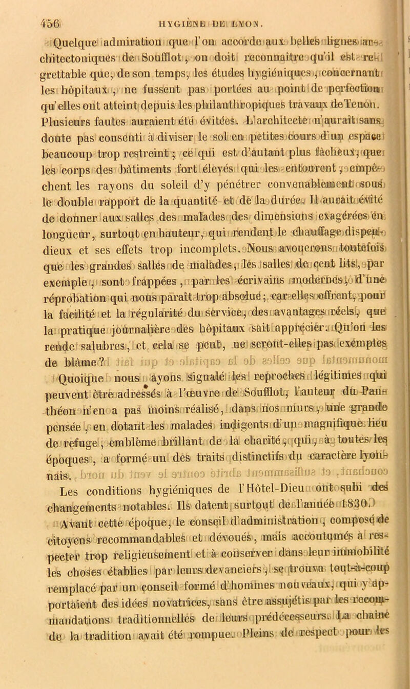 Quelque udiniratiou que l’oui accorde au i belles ligucMap^. chitectoniques dc' Soulllot, ou doit reconnaître qu’il est^ renl grettable que, de son temps, les études hygiéniqueH)^.concernant f ' les hôpitaux, ne fussent pas portées au point de perfootiKm > qu’elles ont atteint depuis les philanthropiques travaux deTenon. Plusieurs fautes auraient été évitées. L’iarchiteetei'u’auraitisans.: doute pas consenti à diviser le sol en petites cours 4'un cspàeei , beaucoup trop restreint ; ce qui est d’autant plus fàohéuxpquei les corps des bâtiments fort élevés qui les>^ entourent y nmpèe; • client les rayons du soleil d’y pénétrer convenablement(SouHi f le double rapport de la quantité et de lajdurée!.' Il aucait.uéN'nlé ! de donner aux salles des malades des dimensions exagérées. én j longueur, surtout en hauteur, qui: rendent le chaufi’agejdispepK, | dieux et ses effets trop incomplets.-Nous awueims ;toutefois que les grandes salles de malades , les jsallesi dejçent lits!, jpar exemple sont frappées, par les ^ écrivains i modernes lu !d’ü ne réprobation qui nous parait trop absolue car-Ællesuoffrentv qiour la facilité i et la régularité du' service, desi avantages: réelsV que . la; pratique journalière des hôpitaux sait, apprécieruiQulon Ibs rende'salubres, et cela se peut, nei seront-eUesipasuiexemptes j de blâme? ' : R'1 «p ^ o ri ob luo rûioniunom i Quoique nous ayons signalé :lesi reproches nlégitiniesi qiii | peuvent êtrejadres*sés à l’œuvre de; Sdufflot/riauteur die Pane théon n’en a pas moinà. réalisé, dans.irios mursîyinrie grande pensée ,( en dotant les malades indigents:d’unoinagnifiquo/beu de refuge , emblème brillant de la charitéçiiqUiyràn toutes/leq époques , a formé un des traits distinctifs du caractère lyolih nais, 'l'-u > ■: . ■■ 4i9mm'’:^llhî2 Jo ^înadouon Les conditions hygiéniques de l’Hôtel-Dieu ont> subi des changements notables. Ils datent [surtout desliaiméëi'LSSOD Avant cette époque, le conseil d’administrationcompoiîqde citoyens recommandables et dévoués, mais accoutumés à‘ res- pecter trop religieusement et à conserver dans leur immobilité les choses établies par leurs devanciers ,: .se’trouva toutrà-coup remplacé par un conseil formé d'hommes nouveaux^.qui y ap- portaient des idées novatnces, sans être assujétis par les recom/- j mandations traditionnelles de leurs iprédécesseui's.. La «haine { de la tradition avait été rompue. Pleins de respect jiour. les i