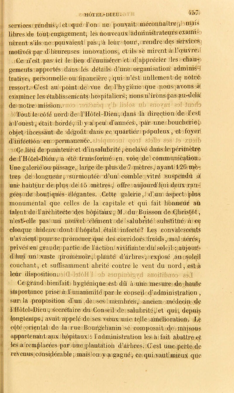 HÙTKL-DIEU. (t serviGCB'réudiis j ■ et que l’on ne pouvaiti uiécoiinüîtreijJ inüis i libres'de tout eugagement^ les nouveaux administrateurs'exainU j nèrent s’ils'tne pouvaient pas^ià leur tour, rendre des siervices J niotiivés par d'heureuses innovations,', et ils sè mirent à l’œuvre; Cc' uest pas'iici -le lieu d’énumérer et d’apprécier les cban- ;» gements apportés dans les détails d’une organisation adminis^ K tratiye^ personnelle ou financière, qui in’est uollemcnt de noti*^' I ressort;) C’est au point de vue de l’hygiène que nous? avons à! I examiner les) établissements hospitaliers j nous u’irOnspas au-rdelè: t dc'motèe'jmissionv '' ao'iJon' .; ' , los ■' go‘inodo > • Tout )le)côM nord des l’Hotel-Dieu, dans la direction de;dfesti ^ àil’ouèstgiétait bordégiil y-^alpeu d’'annéeé', pâr unerboucheriob I objet-ihcessânt de dégoùt dans ce quartier' pdpuleux,. et foyer I d’irifëebiông'emepeinnanence.^toit: fff: - jt gtePo 898 Ja zuaib j ' sQe Jieii de puauteuriiet -dtinsalubrité (lenclavé dans le périmètre de d’HôtelHDiéu'/na ^étu transformé œn voie delcômmunicatioua I Une'galerie'0’U-'passage,çlafge(de plus de7 mètres, ayant' l'26vm,è très dedlongueiir^i’isurmonlée d-uu comblegvitré Suspeiidù/îÏ une hauteur de;plus (dei'16 mèteesf,! ofiiT.oaujourd’diui deux iran^ géesodieohôutiqu'és-élé^antes. (Cette galerie,;d’un aspecteplus I monumental que celles de la capitale et qui fait lionnéur au I talent deiÜaréhitecte’ des hôpitaux; 'M.“du Buisson deiÇhristÔt, I uiest*elle pas'iun nouvel 'élément de'salubrité' ’SuhStitüéi'.ùi:«Mj I cloaque hideuxodont Thôpital était infecté? Les Goiivalescents ; n’avaieut • pourvse ' promener que des corridors ifroids ,rmal ' aéréaj I privétîieni grande partie]Je Mctioii vivifianterdiiisoleiL^aujouib ' d’hui un,'.vaste promènoirf planté d’arhresvoex^osé (anosolaîl couchant, et suffisamment abrité contre le vent du nord, est .à lenr dispositionuaki Luioi'i jb aon? , - snoiJrfano'' aa.l Ceigrànd bienfait; hygiénique est dû à uUé mesure de'haute importance prise'à; f unanimité par'le conseil, d’administration , sur: la proposition -d’un deoses , membiiesy ancien^ médecipide l’iflàtel-Dieuif Secrétaire du Conseil de.salubrité;!et quii, depuis longtemps / avait appelé de. ses vœux une telle amélioration. Le côté oriental de la rue Bourgehanin sC' composait i,c[e i maisons appartenantaux hôpitaux : l’administra lion les tu fait abattre,et. les la u'emplacées par une 'plantation d’arbres. -C’est une)iperte ,de revenus considérable ; maislon y a gagnéce, qui vauÇ mieux que