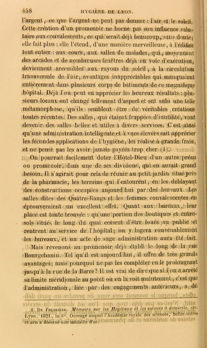 l’aKgent, ce que l’argent ne,peut pas donner ; Tair et le soleil. Cette création d’un promenoir ne home pas son influence sala- ' taire aux,convalescentsi,! ce qui serait déjà beaucoup,isan? doute; elle fait plus : elle l’étend, d’une manière merveilleuse, à l’édiiflee tout entier ; aux cours, aux salles de malades^ qui;:moyennant des arcades et de nombreuses fenêtres déjà en voie d’exécution, deviennent accessibles aux rayons du soleil, à la circulation transversale de l’air, avantages inappréciables qui manquaient entièrement dans plusieurs corps de bâtiments de ce magnifiqup hôpital. Déjà l’on peut eu apprécier les heureux résultatsjcuplur sieursdocaux ont changé tellement d’aspect et ont subi une telle métamorphose, qu’ils semblent être a de véritables créations toutes récentes. Des salles, qui étaient frappées d’inutilitévont ' devenir des salles belles et utiles à divers services; C’estininsi qu’une administration intelligente et à vues élevées sait apprécier les fécondes applications de l’hygiène, les réalise à grandsi frais, - et ne pense pas les avoir jamais payées trop cher ( l)-' i- On pourrait facilement doter l’Hôtel-Dieu d’un autreIpréau ou promenoir, dans une de ses divisions, qui eu aurait grand besoin. Il s’agirait pour cela de réunir au petit jardin situéprès de la pharmacie, les terrains qui l’entourent, en des, déblayant ^ des constructions occupées aujourd’hui par des .bureaux.oLes salles dites des Quatre-Dangs et les femmes: convalescentes en éprouveraient un excellent effet. Quant aux bureaux,: leur ’ place est toute trouvée : qu’une'portion des boutiques et jentré- ‘ sols situés le long du quai cessent d’être loués an public ,et rentrent au service de l’hôpital ; on y logera convenablement sles bureaux^ et un acte de,sage administration aura été fait. Mais revenons au promenoir déjà établi le long de la rue Bourgehaniu. Tel qu’il est aujourd’hui, il offreide très grands avantages; mais pourquoi ne pas les compléter en le prolongeant ijusqu’à la rue de la Barre? Il est vrai de dire quesiil.on à arrêté sa limite méridionale au point où on la voit maintenant , c est que l’administration, liée par des: engagements antérieursa dû r>: : '.i *07 4I) De roLiNiÈiiK. Mémoire sur les HûpMçmsD ç«. Iqs^s^qun Lyon, 1021^in-ll. Ouvrage auquel l’Académie royale'des scîèhcés. billfe^^ cl arts a dèëerné une médaillé d’or. • ' * l'i