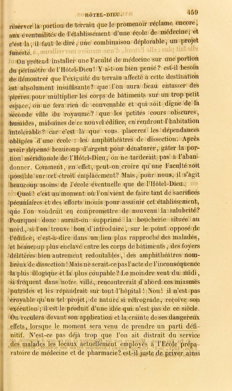 I f * ! I I I 1 } 1 I I I HÔTEL-DIEU. 459 réserver la portion de terrain que le promenoir réclame encore, aux-éventualités de rétablissement d’une école de médecine; et c’est là, iHaut le dire, une combinaison déplorable, un projet funeste. '' prétend installer une Faculté de médecine sur une portion do périmètre de l’Hôtel-Dieu! Y a-t-on bien pensé? est-il besoin de démontrer que l’exiguité du terrain affecté à cette destination est absolument insuffisante? que l’on aura beau entasser des piefi’es pour multiplier les corps de bâtiments sur un trop petit espace,'On ne fera rien de convenable et qui soit digne de la ^conde vMê du royaume? que les petites cours obscures, humides, malsaines de ce nouvel édifice, en rendront 1 habitation Intolérable?’car c’est là que vous placerez les dépendances obligées d’une école : les amphithéâtres de dissection. Après avoir dépensé beaucouprd’argent pour dénaturer,.gâter la por- tion ■ méridionale dC'rHôtel-fîieu j on ne tarderait pas à l’aban- donner. Comment, en effet-, peut-on croire qu’une Faculté soit .possible sur''Cet>étroit emplacement? Mais, pour nous, il s’agit iheaucoUp moins'de l’école éventuelle que de l’Hôtel-Dieu.; Quoi'l^ clest au moment où l’onvient de faire tant de sacrifices :pécuniâires et des efforts inouis pour assainir cet établissement, ; que l’on voudrait en compromettre de nouveau la salubrité ? Pourquoi J donc aurait-on supprimé la boucherie située ■ au nord, si l’on• trouve bon d’introduire, sur le point opposé de Fédificè, c’est-^à-dire dans un lieu plus rapproché des malades, et beaucoup plus enclavé entre les corps de bâtiments, des foyers .'délétères bien autrement redoutables, des amphithéâtres nom- breux de dissection ! Mais ne serait-ce pas l’acte de l’inconséquence la plus illogiqùe èt la plus coupable ? Le moindre vent du midi, il fréquent dans notre ville, reneontrerait d’abord ces miasmes iputrides et les répandrait sur tout l’hôpital ! Non! il n’est pas croyable qu’un tel projet, de nature si rétrograde, reçoive son ’e-téeution ; il est le produit d’une idée qui n’est pas de ce siècle. On reculera devant son application et la crainte de ses dangereux effets, lorsque le moment sera venu de prendre un parti défi- nitif. N’est-ce pas déjà trop que l’on ait distrait du service ,deàimalades ies îdçàüx acluellemént employés à.l’Ecôle pr^pa- ratoire de médecine et de pharmacie? est-il juste de priver ainsi
