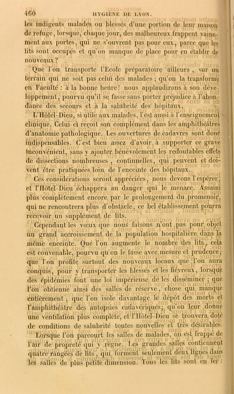 les indigents malades ou blessés d’une portion de leur maison de refuge, lorsque, chaque jour, des malheureux frappent vaine- ment aux portes, qui ne s’ouvrent pas pour eux, parce que les lits sont occupés et qu’on manque de place pour en établir de nouveaux? Que l’on transporte l’Ecole préparatoire ailleurs , sur un terrain C£ui ne soit pas celui des malades ; qu’on la trajasformç en Faculté : à la bonne heure! nous applaudirons à son déve^ loppement, pourvu qu’il se fasse sans porter préjudice à l’abon- dance des secours et à la salubrité des hôpitaux. L’Hôtel-Dieu, si utile aux malades, l’est aussi à renseignement clihiqué. Celui-ci reçoit son complément dans les amphithéâtres d’anatomie pathologique. Les ouvertures de cadavres sont doné indispensables. C’est bien assez d’avoir a supporter ce grave inconvénient, sans y ajouter bénévolement les redoutables effets de dissections nombreuses, continuelles, qui peuvent et doi- vent être pratiquées loin de l’enceinte des hôpitaux. Ces considérations seront appréciées, nous devons l’espérerj et rHôtel-Dieu échappera au danger qui le menace. Assaini pliis complètement encore par le prolongement du promenoiy, qui ne rencontrera plus d’obstacle, ce bel établissement pourra recevoir un supplément de lits. Cependant les vœux que nous faisons n’ont pas pour, objet un grand accroissement de la population hospitalière, dans la mêmè enceinte. Que l’on augmente le nombre des lits, cela est convenable, pourvu c[u’on le fasse avec mesure et prudence j que l’on profile surtout des nouveaux locaux que l’on aura conquis, pour y transporter les blessés elles fiévreux, lorsque dès épidémies font une loi impérieuse, de les disséminer ; que l’on obtienne ainsi des salles de réserve, chose qui manque entièrement j que Ton isole davantage le dépôt des morts èt l’amphithéâtre des autopsies cadavériquesqu’on leur donne une ventilation plus complète, et l’Hôtel-Dieu sè trouvera doté de conditions de salubrité toutes nouvelles et très désirables. Lorsque l’on parcourt les salles de malades, ôn est frappé de l’air de propreté qui y règne. Les grandes salles eontiennent quatre'rangéès dé lits , qui forihént seulement deux lignes dans les salles de plus petite dimension. Tous les lits sont cji fer :