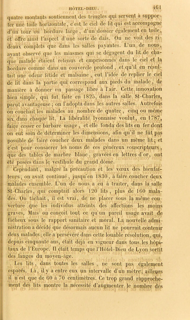 i quatre montants soutiennent des tringles qui servent à suppor- ter une toile horizontale, c’est le ciel de lit qui est accompagné d’i’in tour'ôh bordure large , d’un dossier également en toile, i et offre ainsi l’aspect d’uné sorte de dais. Gu ne voit des ri- ; deau\ complets que dans les salles payantes. L’un de nous, , ayant observé que les miasmes qui se dégagent du lit de cba- I que malade étaient retenus et emprisonnés dans le ciel et la > bordure comme dans un couvercle profond, et qu’il en résul- 1! tait une odeur fétide et malsaine , eut l’idée de replier le ciel ) de lit dans la partie qui correspond aux pieds du malade, de I manière à donner un passage libre à l’air. Cette innovation il bien simple, qui fut faite en 1825, dans la salle St-Charles, ji parut avantageuse; on l’adopta dans les autres salles. Autrefois i on couchait les malades au nombre de quatre , cinq ou même rj six. 'dans,chaque 'lit. ' La libéralité, lyonnaise voulut , en 1787, t faire cesser ce barbare usage , et elle fonda des lits en fer dont II on eut soin de déterminer les dimensions, afin qu’il ne fût pas )i possible de faire coucher deux malades dans un même lit; et i c’est pour consacrer les noms de ces généreux souscripteurs , t qlié des tabïes de marbre blanc, gravées en lettres d’or, ont I été posées dans ie vestibule du grand dôme. Cépbndant, malgré la précaution et les vœux des bienfai- 3 teurs, on avait continué , jusqu’en 1830 , à faire coucher deux iméiades ehspmble. L’un de nous a eu à traiter, dans la salle St-Charlés, qui comptait alors 120 lits, plus de 160 mala- des. dn tâchait, il est vrai, de ne placer sous la même cou- verture que les individus atteints des affections les moins I graves^ Mais ou conçoit tout ce qu’un pareil usage avait de 9 fâcheux sous le rapport sanitaire et moral. La nouvelle admi- 1 nistration a décidé que désormais aucun lit ne pourrait contenir ■I deux malades ; elle a persévéré dans cette louable résolution, qui, 1 depuis cinquante ans, était déjeà en vigueur dans tous, les liôpi- taux de l’Éuropé. Tl était temps que l’Hôtel-Bieu de Lyon sortît ï des langes du moyen-âge. . j Les lits , dans toutes les salles , ne sont pas également espacés. Là, il y a entre eux un intervalle d’un mètref; ailleurs li il n’est que de 60 à 70 centimètres. Ce trop grand rapproçhe- û ment des lits montre la nécessité d’augmenter le nombre des