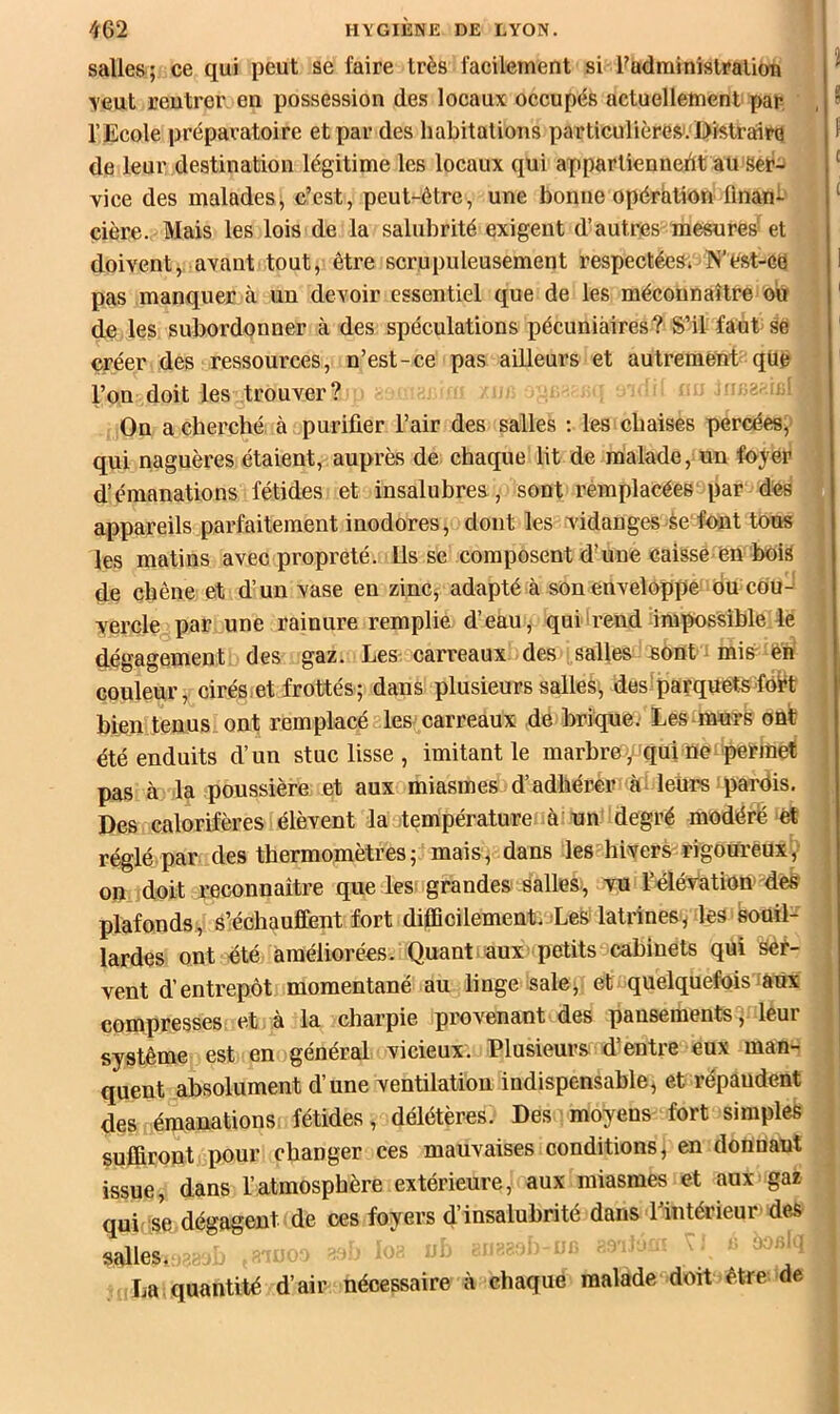 salles; ce qui peut se faire très facilement si Fudminislralion veut rentrer en possession des locaux occupés actuellement par , l’Ecole préparatoire et par des habitations particulière».‘Distraiira de leur destination légitime les locaux qui appartiennedt au ser- vice des malades, c’est, peut-être, une bonne opération finan- cière. Mais les lois de la salubrité exigent d’autres mesures'et doivent,, avant tout, être scrupuleusement respectées. N’est-cü pas manquer à un devoir essentiel que de les méconnaître ou de les subordonner à des spéculations pécuniaires? S’il faut-se créer des ressources, n’est-ce pas ailleurs et autrement qüe l’on doit les trouver? - i.i ^ Ou a cherché à purifier l’air des salles ; les chaises percées, . qui naguères étaient, auprès de chaque lit de malade, un foyer | d’émanations fétides et insalubres., sont remplacées par des ^ appareils parfaitement inodores, dont les vidanges-èe font tons | les matins avec propreté. Us se composent d'une caisse èn bois de chêne et d’un vase en zinCj adapté à son enveloppe ou cou-' yercle par une rainure remplie d’eaU j qui'rend impossible le | dégagement des gaz. Les carreaux des salles jsont ^ mià én couleur, cirés-et frottés; dans plusieurs salles, des parquétsfôi^t j bien tenus ont remplacé les carreaux de brique. Les murs ont été enduits d’un stuc lisse , imitant le marbre yfqui ne ^permet I pas à la poussière et aux miasmes d’adhérer ài leurs pardis. | Des calorifères élèvent la température à un degré modéré et réglé par des thermomètres; mais, dans les hivers rigoureux y 1 on doit reconnaître que les grandes salles, vu l’élévation'des plafonds, s’échauffent fort diflBcilement. Les latrines /les souil- lardes ont été améliorées. Quant aux petits cabinets qui Ser- vent d’entrepôt momentané au linge sale, et quelquefois aux compresses et à la charpie provenant des pansements , leur système est en général vicieux. Plusieurs d’entre eux man- t quent absolument d’une ventilation indispensable, et répandent des émanations: fétides, délétères. Des moyens fort simples suffiront pour changer ces mauvaises conditions, en donnant issue, dans l’atmosphère extérieure, aux miasmes et aux gaz qui ’se dégagent de ces foyers d insalubrité dans 1 intérieur des salles. I La. quantité d’air nécessaire à chaque malade doit être de