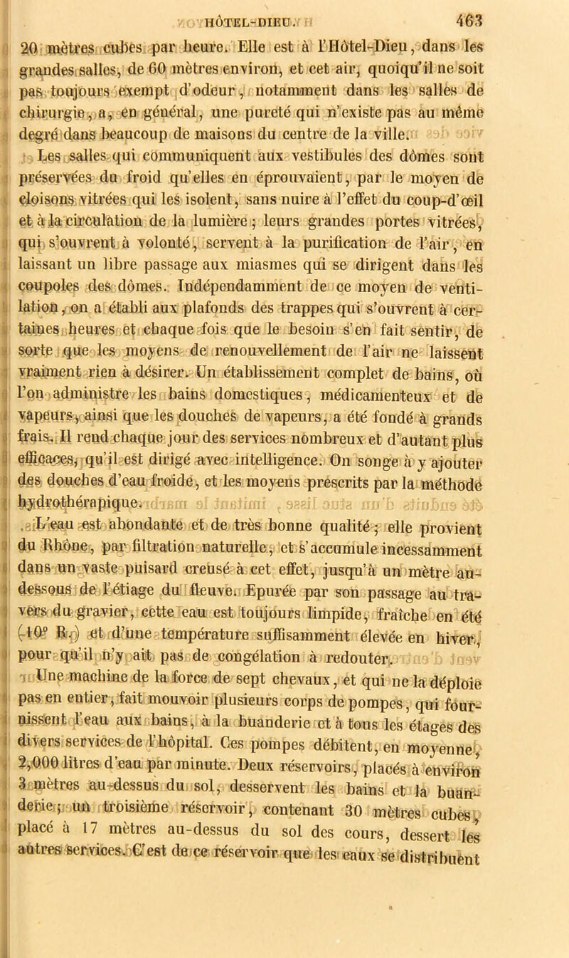 0 20 mètres cubes par heure. Elle est à l’Hôtel-Dieu, dans les 1 graudesisalles, de 60 mètres environ, et cet air, quoiqu’il ne soit ü pas toujours exempt d’odeur ,; notamment dans les salles de i clrirurgie, a, en général, une pureté qui n’existe pas au même S degré'dans beaucoup de maisons du centre de la ville. Les salles-qui communiquent aux vestibules des dômes sont 5 préservées du froid quelles en éprouvaient, par le moyen de \ cloisons vitrées qui les isolent, sans nuire à l’effet du coup-d’œil i et à la circulation de la lumière; leurs grandes portes vitrées^ q qup s’ouvrent à volonté, servent à la purification de l’air, en i laissant un libre passage aux miasmes qui se dirigent dans les 4 coupoles des dômes. Indépendamment de ce moyen de venti- li lation, on a établi aux plafonds des trappes qui s’ouvrent à cer- i| tainesi heures et chaque fois que le besoin s’en fait sentir, de É sorte que les moyens de renouvellement de l’air ne laissent ^ yrahnent rien adésireCi Un établissement complet de bains, où ^ l’on-iadministre les bains domestiques, médicamenteux et de Iyapeursv ainsi que les douches de vapeurs, a été fondé à grands frais,,Il rend chaque jour des services nombreux et d’autant plus effioaces;iqu’il est dirigé avec?intelligence. On songe à y ajouter des; douches d’eau froide, et les moyens prescrits par la méthode ! hydrothérapique. a .giL’fCaunst abondante et de très bonne qualité ; elle provient ^ du Rhône, par filtration naturelle^ et s’accumule incessamment I dans un^vaste puisard creusé à cet effet, jusqu’à un mètre àu- 1 dessous de l’étiage du fleuvemEpurée par son passage au tra- vers du gravier, cette eau est toujours limpide;: fraîche en'^été (.IR? Rp) et d’une'-température suffisamment élevée en hiver,, I pour qu’il n,’y ait pas de congélation à redouter. 'v •i Une machine de la force de sept chevaux, et qui ne la déploie I pas en entier, fait mouvoir plusieurs corps de pompes, qui fôur- I nissent beau aux^bains, à la buanderie et à tous les étages des I divers services de y hôpital. Ces pompes débitent, en moyenney i 2,RO0 litres d’eau par minute. Deux réservoirs, placés à envibofi ( 3 mètres au-dessus du sol, desservent les bains et la buan- j debie..;; un troisième réservoir';, contenant 30 mètres cubesv 4 placé à 17 mètres au-dessus du sol des cours, dessert les autres 6er.vices..)G est deice rései’voir que les; eaux se distribuent i