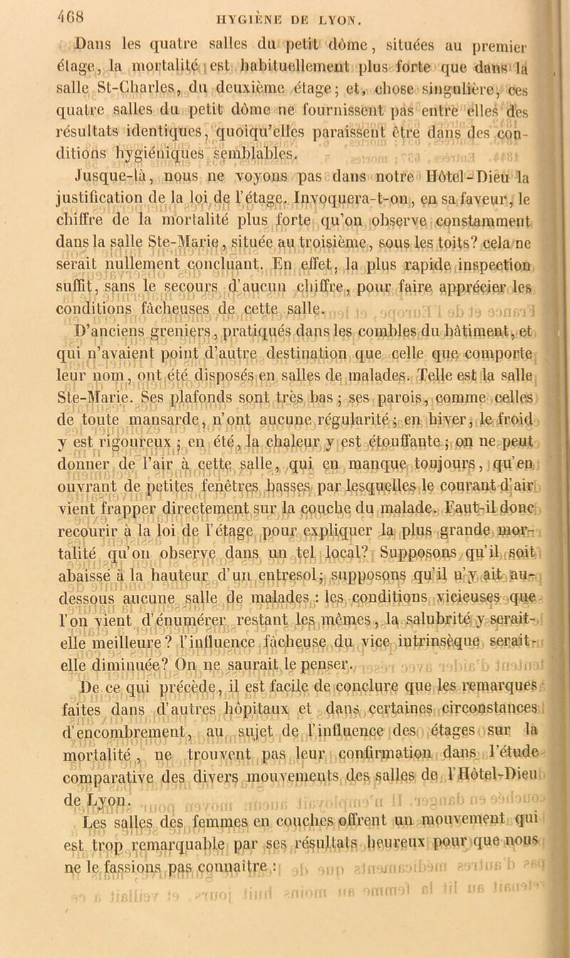 408 Dans les quatre salles du petit dôme, situées au premier élage, la mortalité ; est habituellement plus forte que dans la salle St-Charles, du deuxième étage; et, chose singulière, ces quatre salles du petit dôme ne fournissent pas entre elles des résultats identiques, quoiqu’elles paraissent être dans des con- ditions hygiéniques semhlahles. Jusque-là, nous ne voyons pas dans notre Hôtel-Dieu la justification de la loi de l’étage. Invoquera-t-on, eu sa faveur, le chilfre de la mortalité plus forte qu’on observe constamment dans la salle Ste-Marie, située au troisième , sous les toits? cela ne serait nullement concluant. En effet, la plus rapide inspection suffit, sans le secours d’aucun chiffre, pour faire apprécier les conditions fâcheuses de cette salle. , D’anciens greniers, pratiqués dans les combles du bâtiment, et qui n’avaient point d’autre destination que celle que comporte leur nom, ont,été disposés,en salles de malades. Telle est la salle ; Ste-Marie. Ses plafonds sont très bas; ses parois, comme celles , de toute mansarde, n’ont aucune régularité ; en hiver, le froid 1 y est rigoureux ; en été, la chaleur y est étouffante ; on ne peut donner de l’air à cette salle, qui en manque toujours, qu’en : ouvrant de petites fenêtres basses par lesquelles le courant d’air ; vient frapper directement sur la couche du malade. Eaut-il donc ■ recourir à la loi de l’étage pour expliquer la plus grande mor- | talité qu’on observe dans un tel local? Supposons qu’il soit abaissé à la hauteur d’un entresol; supposons qu’il n’y. ait au- dessous aucune salle de malades : les, conditions vicieuses que l’on vient d’énumérer restant les» mêmes, la salubrité y serait- , elle meilleure? riulluence fâcheuse du vice intrinsèque serait- elle diminuée? On ne saurait le penser. s De ce qui précède, il est facile de conclure que les remarques • j faites dans d’autres hôpitaux et dans certaines circonstances.. | d’encombrement, au sujet de l’influence des. étages sur la mortalité , ue trouvent pas leur confirmation dans l’étude comparative des divers mouvemeuts des salles de 1 Hôtel-Dieu de Lyon. Les salles des femmes en couches offrent un mouvement qui est trop remarquable par ses résultats heureux pour que nous ne lo fassions pas connaître : t r «