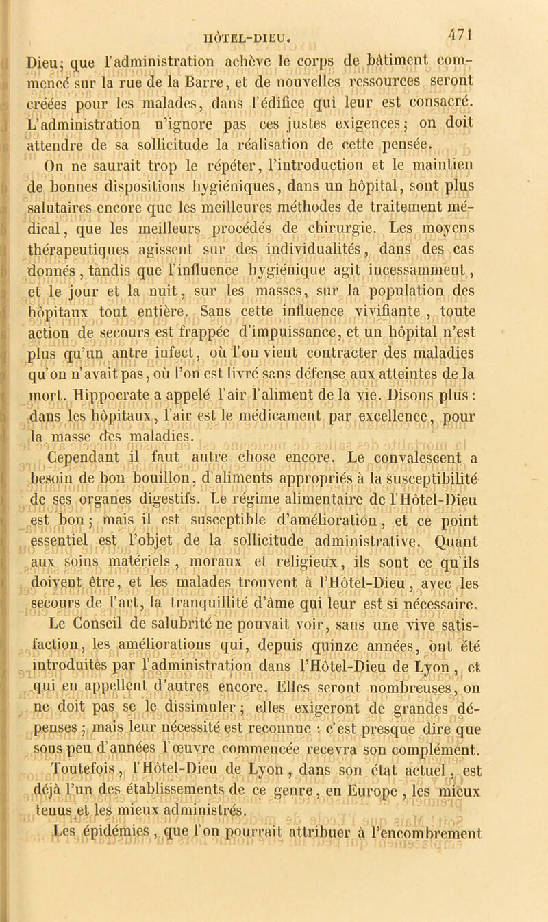 0 Dieu; que l’administration achève le corps de bâtiment com- II mencé sur la rue de la Barre, et de nouvelles ressources seront •. créées pour les malades, dans l’édifice qui leur est consacré. J L’administration n’ignore pas ces justes exigences; on doit t; attendi'e de sa sollicitude la réalisation de cette pensée. On ne saurait trop le répéter, l’introduction et le maintien {j de bonnes dispositions hygiéniques, dans un hôpital, sont plus 8 salutaires encore que les meilleures méthodes de traitement mé- b dical, que les meilleurs procédés de chirurgie. Les moyens thérapeutiques agissent sur des individualités, dans des cas b donnés , tandis que l’influence hygiénique agit incessamment, q et le jour et la nuit, sur les masses, sur la population des 1 hôpitaux tout entière. Sans cette influence vivifiante , toute a action de secours est frappée d’impuissance, et un hôpital n’est il plus qu’un antre infect, où l’on vient contracter des maladies ÿ qu’on n’avait pas, où l’on est livré sans défense aux atteintes de la imort. Hippocrate a appelé l’air l’aliment de la vie. Disons plus ; dans les hôpitaux, l’air est le médicament par excellence, pour la masse des maladies. r. ^ Cependant il faut autre chose encore. Le convalescent a I besoin de bon bouillon, d’aliments appropriés à la susceptibilité ^ de ses organes digestifs. Le régime alimentaire de l’Hôtel-Dieu iest bon ; mais il est susceptible d’amélioration, et ce point essentiel est l’objet de la sollicitude administrative. Quant aux soins matériels, moraux et religieux, ils sont ce qu’ils S doivent être, et les malades trouvent à l’Hôtel-Dieu, avec les secours de l’art, la tranquillité d’àme qui leur est si nécessaire. - Le Conseil de salubrité ne pouvait voir, sans une vive satis- K faction, les améliorations qui, depuis quinze années, ont été I . introduites par l’administration dans l’Hôtel-Dieu de Lyon , et qui en appellent d’autres encore. Elles seront nombreuses, ou ne doit pas se le dissimuler ; elles exigeront de grandes dé- ^ penses ; mais leur nécessité est reconnue ; c’est presque dire que J sous peu d’années l’œuvre commencée recevra son complément. ^ Toutefois, rHôtel-Dieu de Lyon, dans son état actuel, est déjà l’un des établissements de ce genre, en Europe , les mieux J tenus et les mieux administrés. Les épidémies, que l’on pourrait attribuer à Tencombrement
