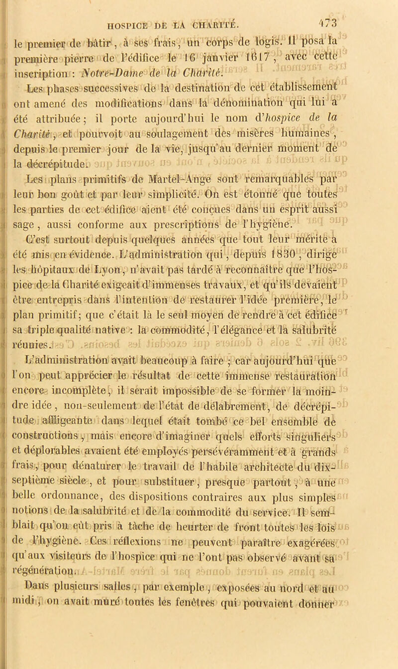 ! le premier de Mtir, à ses frais, un corps de logis. Il posa la I première pierre de l’édilice le 16 janA'ier 1617 , aTCC cette i inscription ; Notre-Dame de la Charité. I Les phases successives de la destination de cet etablissement 0 ont amené des modifications dans la dénomination qui lui a ]| été attribuée; il porte aujourd’hui le nom dhospice de la Charité, et pourvoit au soulagement des misères humaines , i depuis le premier jour delà vie, jusqu’au dernier moment de la décrépitude. Les plans primitifs de Martel-Ange sont remarquables par leur bon goût et par leur simplicité. On est étonné que toutes I les parties de cet édifice aient été conçues dans un esprit aussi sage , aussi conforme aux prescriptions de l’hygiène. G’est surtout depuis quelques années que tout leur mérite a été mis ;en évidence. L’administration qui, depuis 1830, dirigé I les ■ hôpitaux de Lyon, n’avait pas tardé à reconnaître que l’hos- I pice do'la Charité exigeait d’immenses travaux, et qu’ils devaient I être entrepris dans l’intention de restaurer l’idée première, lé plan primitif; que c’était là le seul moyen de rendré'^à cet édifice^ 1 sa triple qualité native ; la commodité, l’élégance et la salubrité ' réunies.! - L’administration avait beaucoup à faire ; car aujourd’hui que l’on peut apprécier le résultat de cette immense restauration encore incomplète, il serait impossible de se former la moin- dre idée, non-seulement de l’état de délabrement, de décrépi- i tude affligeante dans lequel était tombé ce bel ensemble de constructions , mais encore d’imaginer quels efforts Singulieés et déplorables avaient été employés persévérammènt et à grands I frais, pour dénaturer le travail de l’habile architecte du dix- I septième siècle , et pour substituer, presque partout, à une I belle ordonnance, des dispositions contraires aux plus simples I notions de la salubrité et de la commodité du service. Il sem- I blait qu’on eût piâs à tâche de heurter de front toutes'les lois ^ de Fliygiène. Ges réflexions ne peuvent paraître exagérées j qu aux visiteurs de l’hospice qui ne l’ont pas observé avant sa régénération. Dans plusieurs salles , par exemple , exposées au nord et au I midi, on avait muré toutes les fenêtres qui pouvaient donner