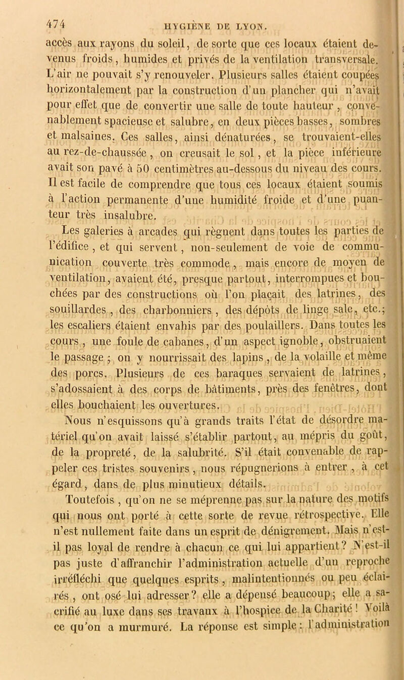 IIYGIIÎINE DE LYOiS. accès aux rayons du soleil, de sorte que ces locaux étaient de- venus froids, humides et privés de la ventilation transversale. L’air ne pouvait s’y renouveler. Plusieurs salles étaient coupées horizontalement par la construction d’un plancher qui n’avait pour effet que de convertir une salle de toute hauteur , conve- nablement spacieuse et salubre, en deux pièces basses, sombres et malsaines. Ces salles, ainsi dénaturées, se trouvaient-elles au rez-de-chaussée, on creusait le sol, et la pièce inférieure avait son pavé à 50 centimètres au-dessous du niveau des cours. Il est facile de comprendre que tous ces locaux étaient soumis à l’action permanente d’une humidité froide et d’une puan- teur très insalubre. Les galeries à arcades qui régnent dans toutes les parties de l’édifice, et qui servent, non-seulement de voie de commu- nication couverte très commode, mais encore de moyen de ventilation, avaient été, presque partout, interrompues et bou- chées par des constructions où l’on plaçait des latrines, des souillardes , des charbonniers , des dépôts de linge sale, etc.; les escaliers étaient envahis par des poulaillers. Dans toutes les cours , une foule de cabanes, d’un aspect ignoble, obstruaient le passage ; on y nourrissait des lapins , de la volaille et même des porcs. Plusieurs de ces baraques servaient de latrines, s’adossaient à des corps de bâtiments, près des fenêtres, dont elles bouchaient les ouvertures. Nous n’esquissons qu’à grands traits l’état de désordre ma- tériel qu’on avait laissé s’établir partout, au mépris du goût, de la propreté, de la salubrité. S’il était convenable de rap- peler ces tristes souvenirs, nous répugnerions à entrer , à cet égard, dans de plus minutieux détails. Toutefois , qu’on ne se méprenne pas sur la nature des motifs qui nous ont porté à cette sorte de revue rétrospective. Elle n’est nullement faite dans un esprit de dénigrement. Mais n’est- il pas loyal de rendre à chacun ce qui lui appartient? N’est-il pas juste d’affranchir l’administration actuelle d’un reproche irréfléchi que quelques esprits, malintentionnés ou peu éclai- rés , ont osé lui adresser? elle a dépensé beaucoup; elle a sa- crifié au luxe dans ses travaux à l’hospice de la Charité ! \ oilà ce qu’on a murmuré, La réponse est simple : l admiui.stration