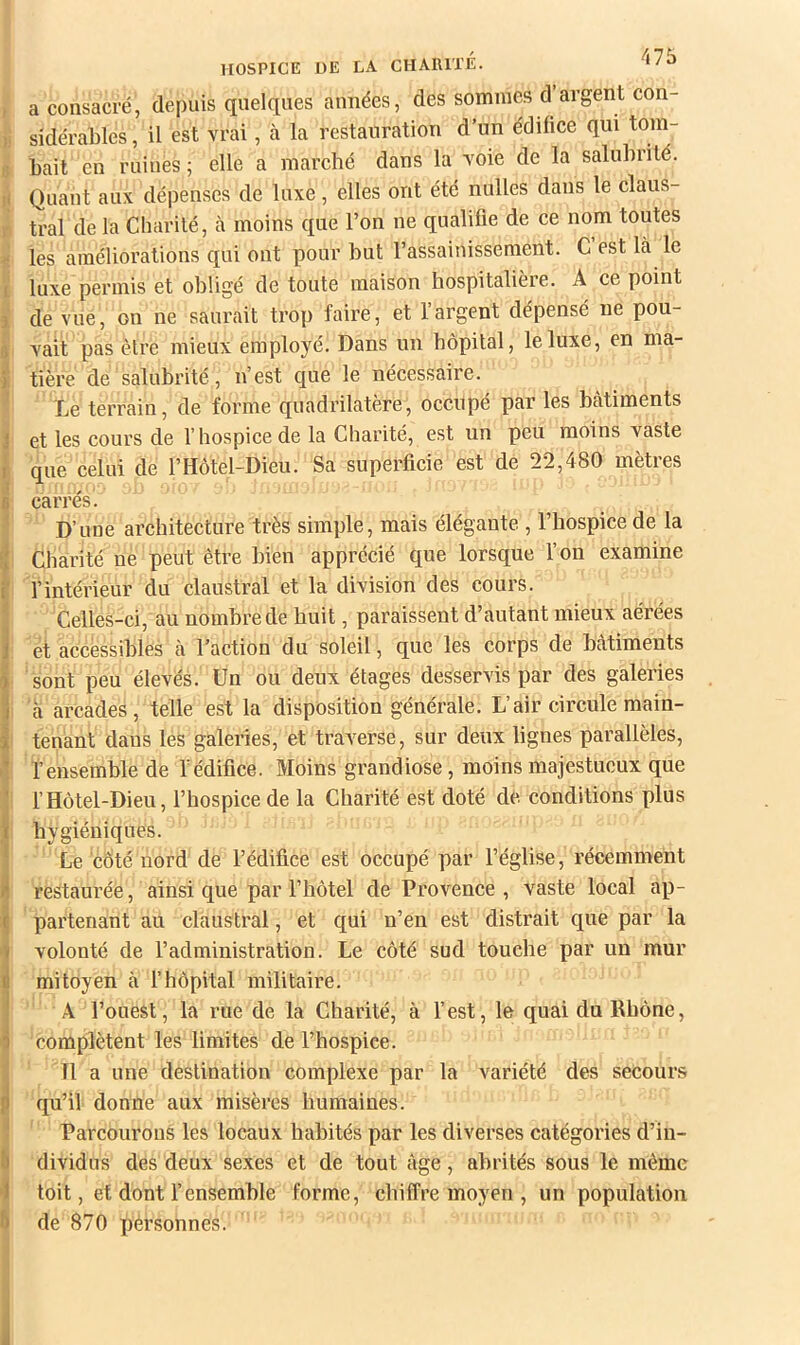 , a consacré, depuis quelques aimées, des sommes d argent con- ), sidérables, il est vrai, à la restauration d’un édifice qui tom- 8 liait en ruines; elle a marché dans la voie de la salubrité, ij Quant aux dépenses de luxe, elles ont été nulles dans le claus- r tral de la Cliarilé, à moins que l’on ne qualifie de ce nom toutes les améliorations qui ont pour but l’assainissement. C est là le I luxe permis et obligé de toute maison hospitalière. A ce point J de vue, on ne saurait trop faire, et l’argent dépensé ne pou- è vait pas être mieux employé. Dans un hôpital, le luxe, en ma- I tière de salubrité, n’est que le nécessaire. ' Le terrain, de forme quadrilatère, occupé par les bâtiments 1 et les cours de l’hospice de la Charité, est un peu moins vaste r que celui de l’Hôtel-Dieu. Sa superficie est de 22,480 mètres a ^ V 6 carres. ' D’une architecture très simple, mais élégante , l’hospice de la Û Charité ne peut être bien apprécié que lorsque l’on examine E l’intérieur du claustral et la division des cours. ’ Celles-ci, au nombre de huit, paraissent d’autant mieux aérées 1 et accessibles à l’action du soleil, que les corps de bâtiments I sont peu élevés. Un ou deux étages desservis par des galeries 1 à arcades, telle est la disposition générale. L’air circule main- I tenant daus les galeries, et trax^erse, sur deux lignes parallèles, l’ensemble de l’édifice. Moins grandiose, moins majestueux que l’Hôtel-Dieu, l’hospice de la Charité est doté de conditions plus hygiéniques. Le côté nord de l’édifice est occupé par l’église, récemment (restaurée, ainsi que par l’hôtel de Provence , vaste local ap- partenant au claustral, et qui n’en est distrait que par la volonté de l’administration. Le côté sud touche par un mur mitoyen à l’hôpital militaire. A l’ouest, la rue de la Charité, à l’est, le quai du Rhône, complètent les limites de l’hospice. I 11 a une destination complexe par la variété des secours f qu’il donne aux misères humaines. ^ Parcourons les locaux habités par les diverses catégories d’in- I dividus des deux sexes et de tout âge, abrités sous le même I toit, et dont l’ensemble forme, chiffre moyen , un population ft de 870 pérsonnes.