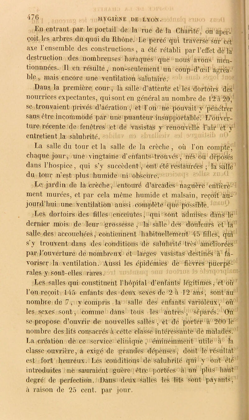 Eu entrant par le portail de la rue de la Charité, on aper- çoit les arhres du quai du Rhône. Le perce qui traverse snr cet axe l’ensemble des constructions, a été rétabli par l’effet dè'la' destruction des nombreuses baraques que nous avons men- tionnnées. Il en résulte, non-seulement un coup-d’œil agréa- ble , mais encore une xentilation salutaire. ' Dans la première cour, la salle d’attente et les dortoirs dè^' nourrices expectantes, quisonten général au nombre de I2è 20,' se trouvaient privés d’aération, et l’on né pouvait y pénétrer sans être incommodé par une puanteur insupportable; IJ’'Ôuvér- ture récente de fenêtres et de vasistas y renouvelle l’air èt y’ entretient la salubrité. La salle du tour et la salle de la crèche, où l’on compte; chaque jour, une vingtaine d’enfants-trouvés, nés bu déposés dans l’hospice, qui s’y succèdent, ont été restaurées ; la salle' du tour n’est plus humide ni obscure'. ' Le, jardin de la crècbe, entouré d’arcades naguère entière-' ment murées, et par cela même humide et malsain, reçoit au- jourd’hui une ventilation aussi complète que possible. Les dortoirs des filles enceintes, qui sont admises-danS lé dernier mois de leur grossesse, la salle des dôuIeurS et la salle des accouchées, contiennent habituellement 45 filles, qui s’y trouvent dans des conditions de salubrité très améliorées par l’ouverture de nombreux et larges vasi.stas destinés à fa- voriser la ventilation. Aussi les épidémies de fièvres puerpé- rales y sont-elles rares. ; Les salles qui constituent l’hôpital d’énfants légitimes, et où ’ l’on reçoit 145 enfants des deux sexes de 2 à 12 ans, sont au ‘ nombre de 7, y compris la salle des enfants varioleux , où les sexes sont, comme dans tous les autres, séparés. On se propose d’ouvrir de nouvelles salles , et de porter à 200 le nombre des lits consacrés à cette classe intéressante de malades; ' La création de ce service clinique, éminemment utile a la classe ouvrière, a exigé de grandes dépenses, dont le résultat est fort heureux. Les conditions de salubrité qui y ont été ‘ introduites ne sauraient guère être portées ir un plus haut ' degré de perfection. Dans deux salles les lits Sont payants, à raison de 25 cent, par jour.