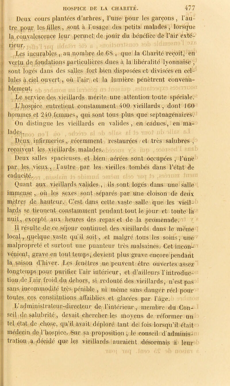 Deux cours plantées d’arbres, l’une pour les garçons , l’au- i!j tre pour les filles , sont à l’usage des petits malades, lorsque I la convalescence leur permet de jouir du bénéfice de l’air exté- )j rieur. ^ Les iucurables , au nombre de 68 , que la Charité reçoit, en ^ vertu de fondations particulières dues à la libéralité lyonnaise , ( sont logés dans des salles fort bien disposées et divisées en cel- Iules à,ciel ouvert, où l’air et la lumière pénètrent convena- 'vice des vieillards mérite une attention toute spéciale. IL’hospice entretient constamment 400 vieillards, dont 160 hommes et 240 femmes, qui sont tous plus que septuagénaires. On distingue les vieillards en valides, en caducs, en ma- lades. j Deux infirmeries, récemment restaurées et très salubres , I reçoivent les vieillards malades. Deux salles spacieuses et bien aérées sont occupées , l’une par les, vieux, fautre par les vieilles tombés dans l’état de caducité. Quant aux vieillards valides , ils sont logés dans une salle immense , où les sexes sont séparés par une cloison de deux ! mètres de, hauteur. C’est dans cette vaste saUe que les vieil- i lards se tiennent constamment pendant tout le jour et toute la 1 nuit, excepté, aux heures des repas et de la promenade. 11 résulte de ce séjour continuel des vieillards dans le même : local, quelque vaste qu’il soit, et malgré tous les soins, une malpropreté et surtout une puanteur très malsaines. Cet incon- vénient, grave en tout temps, devient plus grave encore pendant la saison d’hiver. Les fenêtres ne peuvent être ouvertes assez longtemps pour purifier l’air intérieur, et d’ailleurs fintroduc- tion de rair froid du dehors, si redouté des vieillards, n’est pas sans incommodité très pénible , ni même sans danger réel pour toutes ces constitutions affaiblies et glacées par fàge. L’administrateur-directeur de l’intérieur, membre du Con- seil de salubrité, devait chercher les moyens de réformer un tel état de chose, qu’il avait déploré tant de fois lorsqu’il était médecin de l’hospice. ■Sur sa proposition , le conseil d’adminis- tration a décidé que les vieillards auraient désormais à leur