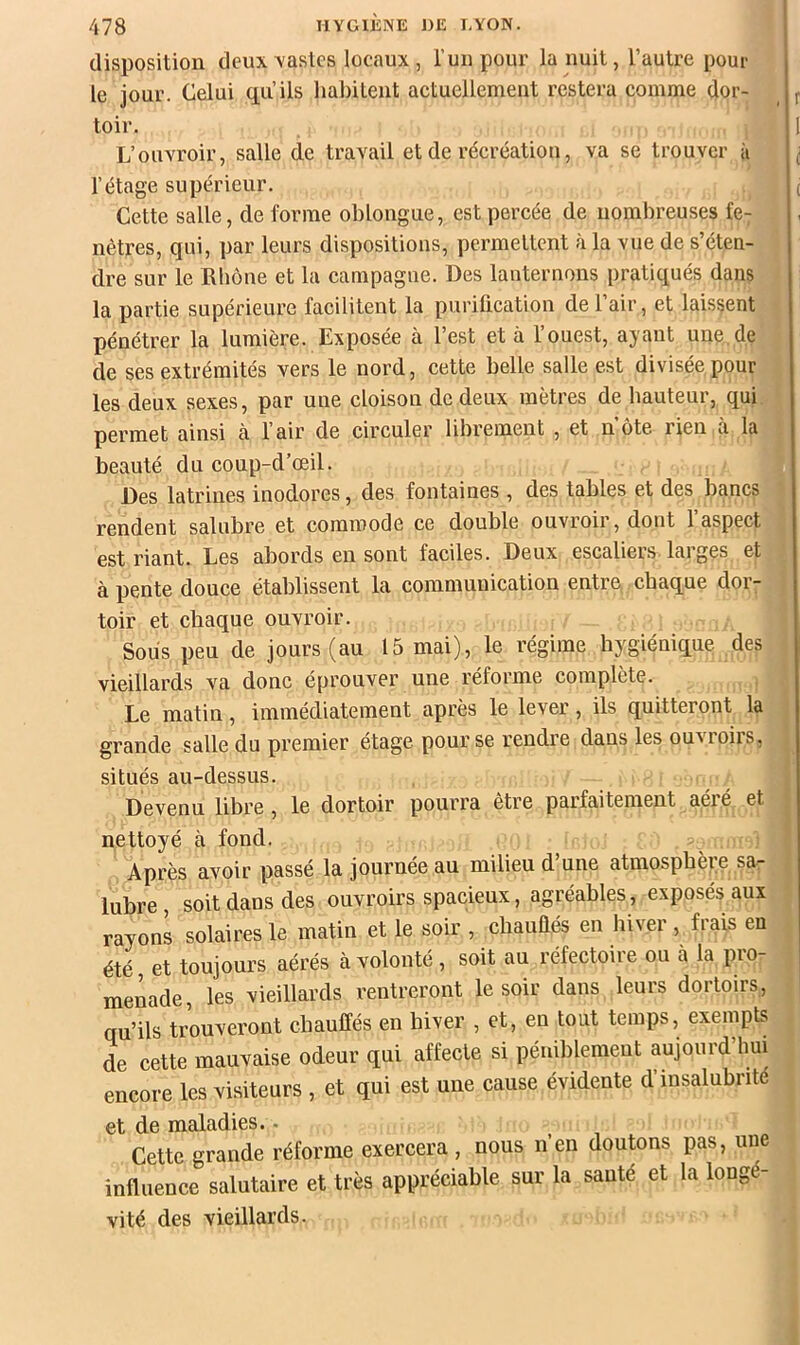 disposition deux castes locaux, luiipour la nuit, l’autre pour le jour. Celui qu’ils liabUent actuellement restera comme dor- toir. L’ouvroir, salle de travail et de récréation, va se trouver à l’étage supérieur. Cette salle, déformé oblongue, est percée de nombreuses fe^ nêtres, qui, par leurs dispositions, permettent à la vue de s’éten- dre sur le Rhône et la campagne. Des lanternons pratiqués dans la partie supérieure facilitent la purification de l’air, et laissent pénétrer la lumière. Exposée à l’est et à l’ouest, ayant une de de ses extrémités vers le nord, cette belle salle est divisée pour les deux sexes, par une cloison de deux mètres de hauteur, qui permet ainsi à l’air de circuler librement , et note rien à la beauté du coup-d’œil. Des latrines inodores, des fontaines , des tables et des bancs rendent salubre et commode ce double ouvroir, dont 1 aspect est riant. Les abords en sont faciles. Deux escaliers larges et à pente douce établissent la communication entre chaque dor- toir et chaque ouvroir. Sous peu de jours (au 15 mai), le régime hygiénique des vieillards va donc éprouver une réforme complète. Le matin, immédiatement après le lever, ils quitteront la grande salle du premier étage pour se rendre dans les ou^^oil8, situés au-dessus. Devenu libre, le dortoir pourra être parfaitement aéré et nettoyé à fond. Après avoir passé la journée au milieu d’une atmosphère sa- lubre soit dans des ouvroirs spacieux, agréables, exposés aux rayons solaires le matin et le soir , cbauliés en hiver , frais en été, et toujours aérés à volonté, soit au réfectoiie ou à la pio- menade, les vieillards rentreront le soir dans leurs dortoirs, qu’ils trouveront chauffés en hiver , et, en tout temps, exempts de cette mauvaise odeur qui affecte si péniblement aujourd’hui encore les visiteurs , et qui est une cause évidente d insalubrité et de maladies.. Cette grande réforme exercera , nous n’en doutons pas, une influence salutaire et très appréciable sur la sauté et la longé- vité des vieillards.