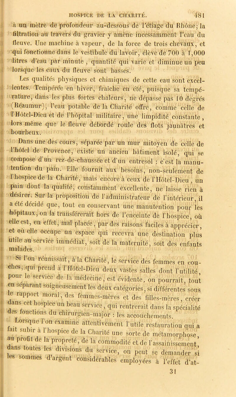 à un mètre de profondeur au-dessous dé l'étiage du Hhône;la filtration au travers du gravier j amène incessamment l’eau du lleuve. Une macliine à vapeur, de la force de trois chevaux, et qui fonctionne dans le vestibule du lavoir, élève de 700 à 1,000 litres d’eau par minute , quantité qui varie et diminue un peu lorsque les eaux du fleuA^e sont basses. Les qualités physiques et chimiques de cette eau sont excel- f lentes. Tempérée en hiver, fraîche en été, puisque sa tempé- rature, dans les plus fortes chaleurs, ne dépasse pas 10 degrés -(Réaumur), l’eau potable de la Charité offre, comme celle de l’Hotel-Dieu et de l’hôpital militaire, une limpidité constante, lors même que le fleuve débordé roule des flots jaunâtres et ' bourbeux. Dans une des cours, séparée par un mur mitoyen de celle de Thôtel de Provence, existe un ancien bâtiment isolé, qui se compose d’un rez-de-chaussée et d’un entresol : c’est la manu- ' tention du pain. Elle fournit aux besoins, non-seulement de l’hospice de la Charité, mais encore à ceux de l’Hôtel-Dieu , un i pain dont la qualité, constamment excellente, ne laisse rien à 'J désirer. Sur la proposition de l’administrateur de l’intérieur, il i a été décidé que, tout eu conservant une manutention pour les 1 hôpitaux, on la transférerait hors de l’enceinte de l’hospice, où I elle est, en effet, mal placée, par des raisons faciles à apprécier, ) et ou elle occupe un espace qui recevra une destination plus i utile au service immédiat, soit de la maternité, soit des enfants r malades. Si I on réunissait, à la Charité, le service des femmes en cou- c es, qui prend à l’Hôtel-Dieu deux vastes salles dont l’utilité, pour le service de la médecine, est évidente, on pourrait, tout en séparant soigneusement les deux catégories, si différentes sous e rapport moral, des femmes-mères et des filles-mères, créer ans cet hospice un beau service, qui rentrerait dans la spécialité des fonctions du chirurgien-major i les accouchements. Lorsque l’on examine attentivement l'utile restauration qui a fait subir à l’hospice de la Charité une sorte de métamorphose, au proDt de la propreté , de la commodité et de l’assainissement dans toutes les divisions du service, on peut se demander'si les sommes d argent considérables employées à l’effet d’at- 31