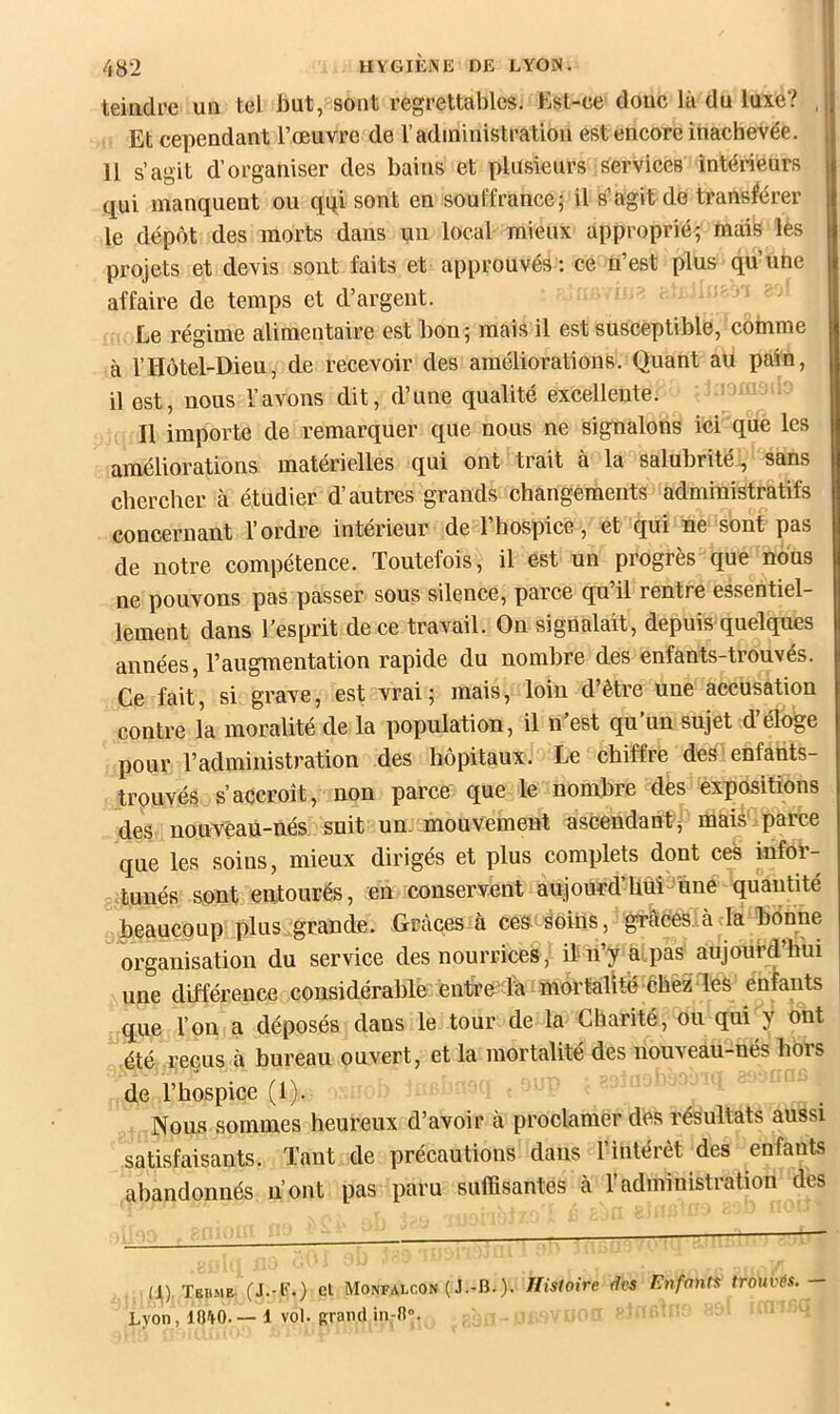 teiadi’e un tel but, sont regrettables. Est-ce donc là du luxe? ,j Et cependant l’œuvre de Vadministration est encore inachevée. Il s’agit d’organiser des bains et plusieurs services intérieurs qui manquent ou qqi sont en souffrance; il s’agit de transférer le dépôt des morts dans un local mieux approprié^ mais les projets et devis sont faits et approuvés : ce n’est plus qu’une affaire de temps et d’argent. Le régime alimentaire est bon; mais il est susceptible, comme à l’Hôtel-Dieu, de recevoir des améliorations. Quant au pain, il est, nous l’avons dit, d’une qualité excellente. Il importe de remarquer que nous ne signalons ici que les améliorations matérielles qui ont trait à la salubrité, sans chercher à étudier d’autres grands changements administratifs concernant l’ordre intérieur de l’hospice , et qui ne sont pas de notre compétence. Toutefois, il est un progrès que nous ne pouvons pas passer sous silence, parce qu’il rentre essentiel- lement dans l’esprit de ce travail. On signalait, depuis quelques années, l’augmentation rapide du nombre des enfants-trouvés. Ce fait, si grave, est vrai; mais, loin d être une accusation contre la moralité de la population, il n’est qu’un sujet d’éloge pour l’administration des hôpitaux. Le chiffre des enfants- trpuvés s’accroît, non parce que le nombre des expositions des nouveau-nés suit un- mouvement ascendant^ mais' parce que les soins, mieux dirigés et plus complets dont ces infor- tunés sont entourés, en conservent aujourd’Uuitiine quantité : beaucoup plus grande. Grâces à ceS'Soins, grâces.à la bonne organisation du service des nourrices, itn’y a pas aujouéd’tiui une différence considérable entre du mortalité-êbèz-les enfants que l’on a déposés dans le tour de la Charité, ou qui y ont été reçus à bureau ouvert, et la mortalité des nouveau-nés hors de l’hospice (1). Nous sommes heureux d’avoir à proclamer des résultats aussi satisfaisants. Tant de précautions dans l’intérêt des enfants abandonnés n’ont pas paru suffisantes à l’administration des (1). Tëiime (J.-F.) et Monfalcon ( J.-B.). Histoire des Enfants trouvés, Lyon, lO'tO.—1 vol. Rrandin-R».