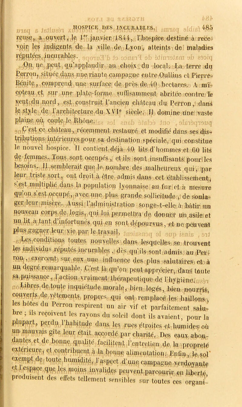... .. .J.- l’cuse,, a ouvert, le l jaiwier 1844, rhospiee destiné à recef indigents de la ville de l^jon , atteints deî maladies j^gf|dé^^.iucuraj)],çs. ^ gà^{]> fP^^ut g^u’applaudir au elioix ; du locale,La terre dp ^eiToiij|fSituée ,(;laps une riante çanipagne entre Qullius et Pieri’Êr une surface; de près de 4Q hectares-.s A rafe sur une plate;-forme suffisamment abritée contre; le v,eç,tj.du nord, esf construit l’ancien clnîteau du Perron,; daujà le,stj;l§ de l’architecture du ,X VP siècle. Il domine une vaste plains nii, cpule Je. JRhône, . .j. ; ■ . yVi *èi:'/dnq anP ;èst |Ce château,, récemment restauré et modifié dans ses diss^ in^rieui’eSjpour sa destination; spéciale, qui constitue le nouvel hospice. Il contient,déjà 40. lits d’hommes et 60 lits de femm^^s.- Tous ,s et ilsj sontjnsjuffisants pour’les besoins», Il.,semhlerait que Je nombre; des malheureux qui é par ont droit à être admis dans cet étahlisseihent, s’^est multiplié; dan.s la population lyonnaise au fur: et à mesure gd’on,5\est jOecupé,, avec, une plus grande sollicitude^;?de soulart gei* leur misère. -Anssi l’administration songert-elle à, hàtir un ngujyegu çqrps.de.logis, qui lui,permette^ de donner un asile/et un lit, à tant d’infortunés, qui en sont dépourvus, et ne peuvent P^AiSâgner.leur yie par leArayail> } = : , r?r, s ^ ,<;.tteconditions toutes nouvelles dans lesquelles, jse trouvent ^ individus j-éputés ineurahles,, dès qu’ils .sont admis, au-Perl rpn.',jpjc^’ce,nt) sur; eux une . influence des plus salutaireSiet^à pu degi’Aremarqua,hle. ,C:e.st là qu’on peut apprAfeier, danà toute ,s,àfpui^anceg l’acjioniivraiment thérapeutique de rhygiène:3i ù,- Libres,deJpute inquiétude;morale, bien logés, Lien nourilè, couverts,de,yptpments, propres,,(pui ont., remplacé les haillons ' les hôtes du Perron respirent un air vif et parfaitement salu. bre ; Ils reçoivent les rayons du soleil dont ils avaient, pour la plupai’t, pçrdu rhabitude dans les rues étroites et humides où un ynauvais gîte leur était, accordé par charité. Des eauy abon- dantes et de bonne qualité facilitent .l’entretien de la propreté extérieure, et contribuent à la hprme ahmentationj^Enfin , le sol’ exempt dç, toute humidité, .l’gspect d’une campagne -verdoyante et 1 espace qj^^es.niojns invalides peuvent,parcourir en liberté produisent des effets tellement sensibles sur toutes ces organi-