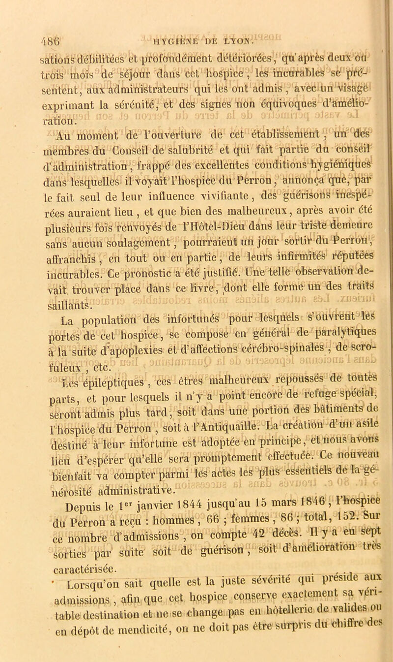 IIYGIEKK DE L\0>'. 48G salions débilitées et profondément détériorées, qu’après deux ou trois mois de séjour dans cet hospice, les incurables sé pi^é- sentent, aux administrateurs qui les ont admis , avec un visage exprimant la sérénité, et des signes non équivoques d’amélio- ration. Au moment de l’ouverture de cet établissement, un dés membres du Conseil de salubrité et qui fait partie du conseil d’administration , frappé des excellentes conditions hygiéniques dans lesquelles, il-voyait l’hospice du Perron, annonça que, par le fait seul de leur influence vivifiante, des guérisons inespé- rées auraient lieu , et que bien des malheureux, après avoir été plusieurs fois renvoyés de l’Hôtel-Dieu dans leur triste demeure sans aueun soulagement, pourraient un jour sortir du Perron , affranchis, en tout ou en partie, de leurs infirmités réputées ineurables. Ce pronostic a été justifié. Une telle observation de- vait. trouver place dans ce livre, dont elle forme un des traits saillants. La population des infortunés pour lesquels s'ouvrent lés portes de cet hospice, se compose en général de paralytiques à la suite d’apoplexies et d’affections cérébro-spinales , de scro- fuleux , etc. Les épileptiques , ces êtres malheureux repoussés de toutes parts, et pour lesquels il n’y a point encore de refuge spécial, seront admis plus tard , soit dans une portion des bâtiments de l’hospice du Perron , soit à l’Antiquaille. La création d’un asfle destiné à leur infortune est adoptée en principe, et nous avons lieu d’espérer qu’elle sera promptement effectuée. Ce nouveau bienfait va compter parmi les actes les plus essentiels de la gé- nérosité administrative. Depuis le janvier 1844 jusqu’au 15 mars 1846 , l’hospice du Perron a reçu ; hommes , 66 ; femmes , 86 ; total, 152. Sur ce nombre d’admissions , on compte 42 décès. Il y a eu sept sorties par suite soit de guérison , soit d’amélioration très caractérisée. . , ’ Lorsqu’on sait quelle est la juste sévérité qui présidé aux admissions , afin que cet hospice conserve exactement sa véri- table destination et ne se change pas en hôtellerie de valides ou en dépôt de mendicité, on ne doit pas être surpris du chiffre des