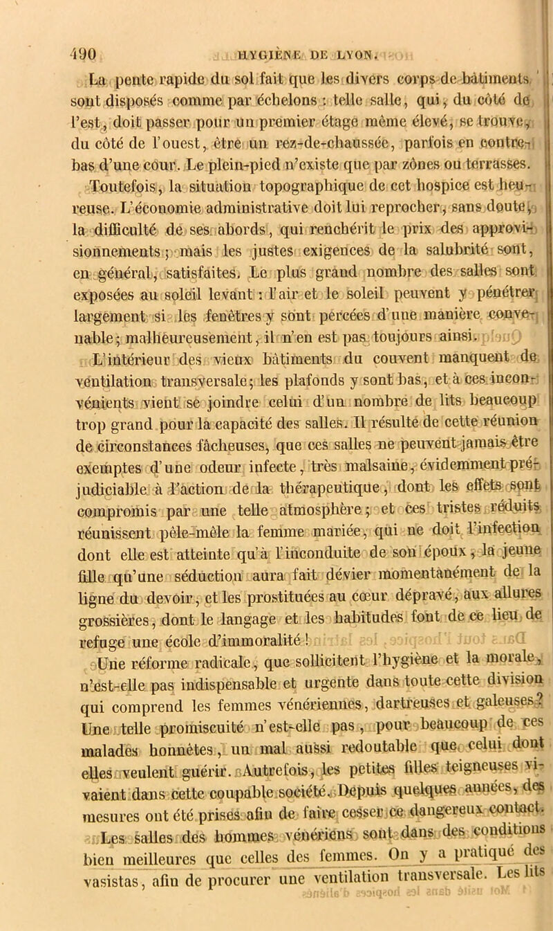 •'l90 HYGlÈiSE DE LYON. La pente rapide du sol fait que les divers corps de hâümeuts ' ! sont disposés comme par échelons ; telle salle, qui, du côté de, ^ l’est., doit passer pour un premier étage môme élevé, se trouve,-! U du côté de l’ouest, être un rez-de-chaussée, parfois en contreni I bas d’une cour. Le plein-pied n’existe que par zônes ou terrasses. I Toutefois, la situation topographique de cet hospice est heu-i reuse. L’économie administrative doit lui reprocher, sans doute la dilEculté de sesi abords, qui renchérit le prix des approvi-j sionnements ; mais les justes exigences de la salubrité sont, en général, satisfaites. Le plus grand nombre des salles sont exposées au soleil levant : l’air et le soleil peuvent y pénétrerj largement si les fenêtres y sont percées d’une manière cojiveT, uable; malhéureusement, il n’en est pas toujours ainsi. - L’intérieur des vieux bâtiments du couvent manquent de ventilatioui transversale ; les plafonds y sont bas, et à cesinconr: vénients vient se joindre celui d’un, nombre de lits beaucoup trop grand pour la capacité des saUeâ. Il résulté de cette réunion de circonstances fâcheuses, que ces salles ne peuvent jaïuaiS: être exerhptes d’une odeur infecte, très malsaine, évidemmentpréf, judiciable. à d’action de la thérapeutique ,• dont les effets rspnj. compromis par une telle atmosphère ; et ces tristes, réduitS] réunissent pêle-mêle la femme mariée, qui ne doit linfection dont elle est atteinte qu’à l’inconduite de son .époux, là jeune fille qu’une sédûctiou aura fait dévier momentanément de la ligne du devoir, et les prostituées au cœur dépravé, aux allures grossières, dont le langage et les habitudes font de ce lieu de refuge une école d’immoralité ! jUne réforme radicale , que sollicitent l’hygiène et la morale, n’.est-elle pas indispensable et urgente dans toute cette division qui comprend les femmes vénériennes, dartreuses.et galeuses,? Une telle promiscuité n’est-elle pas, pour beaucoup de ces malades honnêtes, un mal aussi redoutable que^ celui, dont elles veulent guérir. Autrefois, les petites fdles teigneuses vi- vaient dans cette coupable.sociétév Depuis quelques aunées, des mesures ont été prises, afîu de faire cesser .ce dangereux contact. Les saUes des hommes vénériens sont dans des conditions bien meilleures que celles des femmes. On y a pratique des vasistas, afin de procurer une ventilation transversale. Les lits