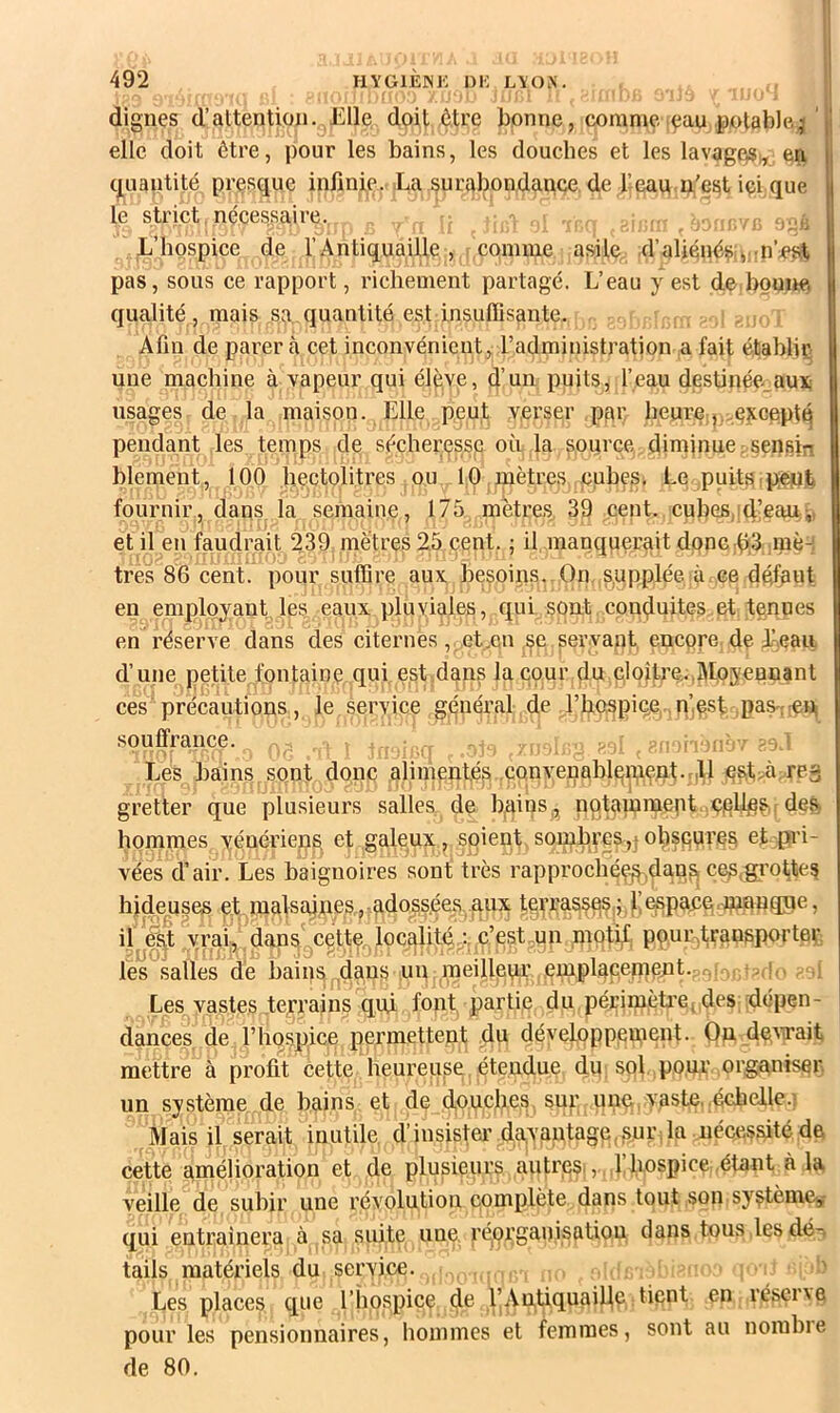 dignes d’attention. Elle doit ôU’e bonne, comme eau potablej ' elle doit être, pour les bains, les douches et les lavage^„; en cj_uantité presque infinie. La surabondance de l’eau n'est içi que le strict, nécessaire. , ; i,, !, L’hospice de l’Antiquaille, comme asile d’aliénêsi.,;:n’est pas, sous ce rapport, richement partagé. L’eau y est de bonne qualité, mais sa quantité est insuffisante. . ; Afin de parer à cet inconvénient, l’administration a fait établir une machine à vapeur qui élève, d’un puits, l’eau destinée.aux usages de la maison. Elle peut verser pf\r beurç j..excepté pendant les temps de sé.cher(jssp où la source diminue;sensin blement, 100 hectolitres ou 10 mètres pubes. Ee puits.peiuti fournir, dans^ la semaine, 175 mètres 39 cent, cubes,id’eau-,, et il en faudrait 239 mètres 25 cent. ; il manquerait dpnchS raè-i très 86 cent, pour suffire aux besoins. On ,s^upplée à.ee défu«t en employant, les eaux pluyiales, qui sont conduites et tenues en réserve dans des citernes, et.en.se servant encore, de Leaii d’une petite fontaine qui est dans la cour du.cloître.,Moyennant ces précautions, le service général de l’hospiee,. souflrance. • --, ^ -ü'.r Les bains sont donc alimenfé^ .çonvenablninept.-iL e^t>à rP3 gretter que plusieurs salles de bains^, nptammept ,ç|ellp^,r des hommes vénériens, et galeux , soient. sombyeSjïObspures et pri- vées d’air. Les baignoires sont très rapprochée^.dan^ ce^igrottes hideuses èf malsaines,-adoss.ées. aux tetTasseS|j,f ^paoè wngn , il e^t vjai, dan5^cette^locc[Uté.:,,c’estmn .mpttf, pçuiNtransporter, les salles de bains .dans un .meilleur' .emplaç.empnt.ar,. v >(!^ - il Les vastes terrains qui font partie du périmètre( des -dépen- £nces, de l’hospice permettent .du développement. On devait mettre à profit cette heureuse étendue du sol pour organiser un système de bains et de doucfies sup une, vaste, .échelle.] Mais il serait inutile, d’insisteivdayantage,.sur, la .nécessité de cette amélioration et de plusieurs autres,, . ,1 hospice .étant à la veille de subir une révolution complète dans tout son système, qui entraînera à sa suite une. réorganisation dans tous les dé-^ tails matériels du service. , ■> Les places que l’hospice de l’Antiquaille tient en réser\e pour les pensionnaires, hommes et femmes, sont au nombie de 80.