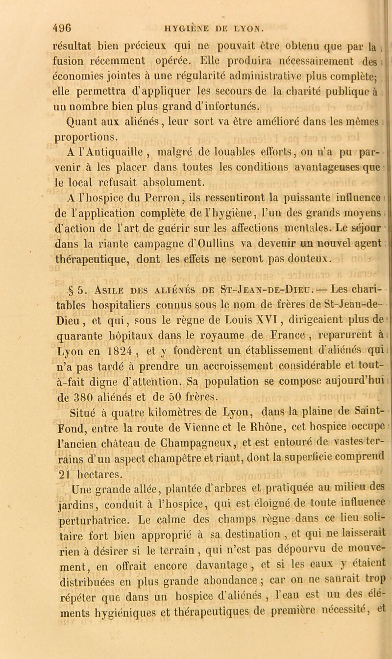 résultat bien précieux qui ne pouvait être obtenu que par la , , fusion récemment opérée. Elle produira nécessairement des ; ji économies jointes à une régularité administrative plus complète; I; elle permettra d’appliquer les secours de la charité publique à I un nombre bien plus grand d’infortunés. I Quant aux aliénés, leur sort va être amélioré dans les mêmes proportions. A l’Antiquaille , malgré de louables efforts, on n’a pu par- venir à les placer dans toutes les conditions avantageuses que ■ le local refusait absolument. A l’hospice du Perron, ils ressentiront la puissante influence ■ de l’application complète de l’hygiène, l’un des grands moyens ■ d’action de l’art de guérir sur les affections mentales. Le séjour l dans la riante campagne d’Oullins va devenir un nouvel agent: thérapeutique, dont les effets ne seront pas douteux. §5. Asile des aliénés de St-Jeain-de-Dieu.— Les chari- tables hospitaliers connus sous le nom de frères de St-Jeau-de- Dieu, et qui, sous le règne de Louis XVI, dirigeaient plus de ■ quarante hôpitaux dans le royaume de France, reparurent ài Lyon en 1824 , et y fondèrent un établissement d’aliénés qui n’a pas tardé à prendre un accroissement considérable et tout- à-fait digne d’attention. Sa population se compose aujourd’hui, de 380 aliénés et de 50 frères. Situé à quatre kilomètres de Lyon, dans la plaine de Saint- Fond, entre la route de Vienne et le Rhône, cet hospice occupe l’ancien chcàteau de Champagneux, et est entouré de vastes ter- rains d’un aspect champêtre et riant, dont la superficie comprend 21 hectares. Une grande allée, plantée d’arbres et pratiquée au milieu des jardins, conduit à l’hospice, qui est éloigné de toute influence perturbatrice. Le calme des champs règne dans ce lieu soli- taire fort bien approprié à sa destination , et qui ne laisserait rien à désirer si le terrain , qui n’est pas dépourvu de mouve- ment, en offrait encore davantage, et si les eaux y étaient distribuées en plus grande abondance ; car on ne saurait trop répéter que dans un hospice d’aliénés , l’eau est uu des élé- ments hygiéniques et thérapeutiques de première nécessite, et