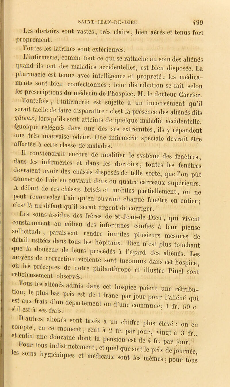 Les dortoirs sont vastes, très clairs, bien aérés et tenus fort proprement. Toutes les latrines sont extérieures. L’infirmerie, comme tout ce qui se rattaclie au soin des aliénés quand ils ont des maladies accidentelles, est bien disposée. La pharmacie est tenue avec intelligence et propreté ; les médica- ments sont bien confectionnés : leur distribution se fait selon les prescriptions du médecin de l’hospice, M. le docteur Carrier. Toutefois , I infirmerie est sujette à un inconvénient qu’il serait facile de faire disparaître : c’est la présence des aliénés dits galeux, lorsqu’ils sont atteints de quelque maladie accidentelle. Quoique relégués dans une des ses extrémités, ils y répandent une très mauvaise odeur. Une infirmerie spéciale devrait être affectée à cette classe de malades. Il conviendrait encore de modifier le système des fenêtres, dans les infirmeries et dans les dortoirs ; toutes les fenêtres devraient avoir des châssis disposés de telle sorte, que l’on pût donner de l’air en ouvrant deux ou quatre carreaux supérieurs. A défaut de ces châssis brisés et mobiles partiellement, on ne peut renouveler fair qu’en ouvrant chaque fenêtre en entier; c est là un défaut qu’il serait urgent de corriger. Les soins assidus des frères de St-Jean-de-Dieu, qui vivent constamment au milieu des infortunés confiés à leur pieuse sollicitude, paraissent rendre inutiles plusieurs mesures de detail usitées dans tous les hôpitaux. Rien n’est plus touchant que la douceur de leurs proeédés à l’égard des aliénés. Les moyens de correction violente sont inconnus dans cet hospice ou es préceptes de notre philanthrope et illustre Pinel sont t a„x fr l'aliéné qui est aux frais d un departement ou d’une commune: 1 fr 50 c S il est a ses frais. ’ c. D’autres aliénés sont taxés à un chiffre plus élevé : on en compte, en ce moment, cent à 2 fr. par jour, vingt à 3 fr et enfin une douzaine dont la pension e.,t de 4 fr. par jour Pour tous indistinctement, et quel que soit le prix de iournée soins hygiéniques et médicaux sont les mêmes; pour tous