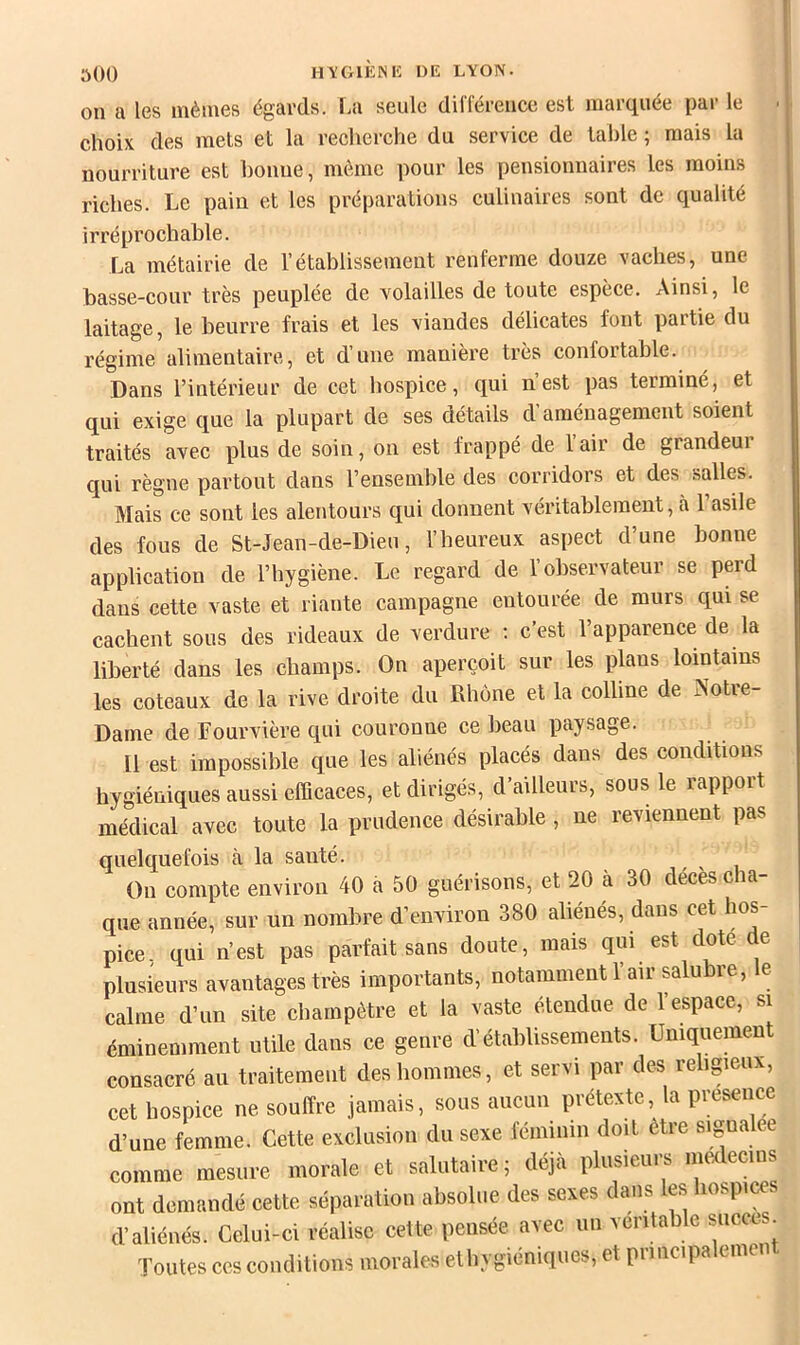 üOO H\'C>IÈNK DE L\ON. on a les mêmes égards. T.a seule différence est marquée par le choix des mets et la recherche du service de tal)le ; mais la nourriture est bonne, même pour les pensionnaires les moins riches. Le pain et les préparations culinaires sont de qualité irréprochable. La métairie de l’établissement renferme douze vaches, une basse-cour très peuplée de volailles de toute espèce. Ainsi, le laitage, le beurre frais et les viandes délicates font partie du régime alimentaire, et dune maniéré très confoitable. Dans l’intérieur de cet hospice, qui n’est pas terminé, et qui exige que la plupart de ses détails d aménagement soient traités avec plus de soin, on est frappé de l’air de grandeur qui règne partout dans l’ensernhle des corridors et des salles. Mais ce sont les alentours qui donnent véritablement, à 1 asile des fous de St-Jean-de-Dieu, l’heureux aspect d’une bonne application de l’hygiène. Le regard de l’observateur se perd dans cette vaste et riante campagne entourée de murs qui se cachent sous des rideaux de verdure ; c’est l’apparence de la liberté dans les champs. On aperçoit sur les pkns lointains les coteaux de la rive droite du Rhône et la colline de Notre- Dame de Lourvière qui couronne ce beau paysage. Il est impossible que les aliénés placés dans des conditions hygiéniques aussi efQcaces, et dirigés, d’ailleurs, sous le rapport médical avec toute la prudence désirable , ne reviennent pas quelquefois à la sauté. Ou compte environ 40 a 50 guérisons, et 20 à 30 décès cha- que année, sur un nombre d’environ 380 aliénés, dans cet hos- pice, qui n’est pas parfait sans doute, mais qui est dote de plusieurs avantages très importants, notamment 1 air salu re, e calme d’un site champêtre et la vaste étendue de l’espace, si éminemment utile dans ce genre d’établissements. Uniquement consacré au traitement des hommes, et servi par des religieux, cet hospice ne souffre jamais, sous aucun prétexte, la presence d’une femme. Cette exclusion du sexe féminin doit être signalée comme mesure morale et salutaire j déjà plusieurs médecins ont demandé cette séparation absolue des sexes dans les hospi^s d’aliénés. Celui-ci réalise cette pensée avec un vcritable succès Toutes ces conditions morales ethygiéniques, et principalement