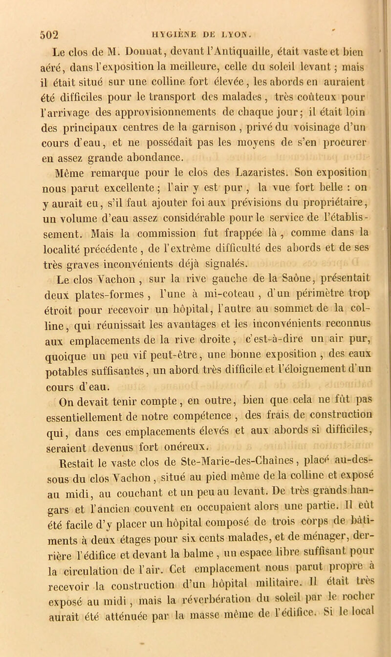 Le clos de M. Doimat, devant l’Antiquaille, était vaste et bien aéré, dans l’exposition la meilleure, celle du soleil levant ; mais il était situé sur une colline fort élevée, les abords en auraient été difficiles pour le transport des malades , très coûteux pour l’arrivage des approvisionnements de chaque jour; il était loin des principaux centres de la garnison, privé du voisinage d’un cours d’eau, et ne possédait pas les moyens de s’en procurer en assez grande abondance. Même remarque pour le clos des Lazaristes. Son exposition nous parut excellente; l’air y est pur , la vue fort belle ; on y aurait eu, s’il faut ajouter foi aux prévisions du propriétaire, un volume d’eau assez considérable pour le service de l’établis - sement. Mais la commission fut frappée bà , comme dans la localité précédente, de l’extrême difficulté des abords et de ses très graves inconvénients déjà signalés. Le clos Vachon , sur la rive gauche de la Saône, présentait deux plates-formes, l’une à mi-coteau, d’un périmètre trop étroit pour recevoir un hôpital, l’autre au sommet de la col- line, qui réunissait les avantages et les inconvénients reconnus aux emplacements de la rive droite, c’est-à-dire un air pur, quoique un peu vif peut-être, une bonne exposition , des eaux potables suffisantes, un abord très difficile et l’éloignement d’un cours d’eau. On devait tenir compte, en outre, bien que cela ne fût pas essentiellement de notre compétence , des frais de construction qui, dans ces emplacements élevés et aux abords si difficiles, seraient devenus fort onéreux. Restait le vaste clos de Ste-Marie-des-Chaînes, placé au-des- sous du clos Vachon , situé au pied même de la colline et exposé au midi, au couchant et un peu au levant. De très giauds han- gars et l’ancien couvent en occupaient alors une partie. 11 eût été facile d’y placer un hôpital composé de trois corps de bâti- ments à deux étages pour six cents malades, et de méuagei, dei- rière l’édifice et devant la balme , un espace libre suffisant pour la circulation de l’air. Cet emplacement nous parut propre à recevoir la construction d’un hôpital militaire. 11 était très exposé au midi, mais la réverbération du soleil par le rocher aurait été atténuée par la masse même de l’édifice. Si le local