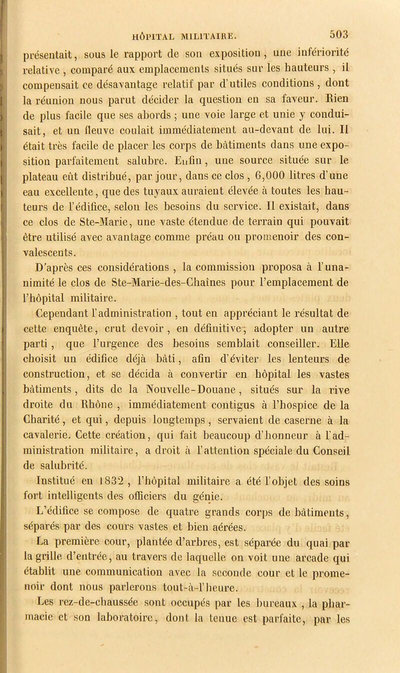 présentait, sous le rapport de sou exposition, une infériorité relative , comparé aux emplacements situés sur les hauteurs , il compensait ce désavantage relatif par d’utiles conditions , dont la réunion nous parut décider la question en sa faveur. Bien de plus facile que .ses abords ; une voie large et unie y condui- sait, et un fleuve coulait immédiatement au-devant de lui. Il était très facile de placer les corps de bcàtiments dans une expo- sition parfaitement salubre. Enfin, une source située sur le plateau eût distribué, par jour, dans ce clos , 6,000 litres d’une eau excellente, que des tuyaux auraient élevée à toutes les hau- teurs de l’édifice, selon les besoins du service. Il existait, dans ce clos de Ste-Marie, une vaste étendue de terrain qui pouvait être utilisé avec avantage comme préau ou promenoir des con- valescents. D’après ces considérations , la commission proposa à l’una- nimité le clos de Ste-Marie-des-Chaînes pour l’emplacement de l’hôpital militaire. Cependant l’administration , tout en appréciant le résultat de cette enquête, crut devoir , en définitive-; adopter un autre parti, que l’urgence des besoins semblait conseiller. Elle choisit un édifice déjà bâti, afin d’éviter les lenteurs de construction, et se décida à convertir en hôpital les vastes bâtiments, dits de la Nouvelle-Douane, situés sur la rive droite du Rbône , immédiatement contigus à l’hospice de la Charité, et qui, depuis longtemps, servaient de caserne à la cavalerie. Cette création, qui fait beaucoup d’honneur à l’ad- ministration militaire, adroit à l’attention spéciale du Conseil de salubrité. Institué eu 1832 , l’bôpital militaire a été l’objet des soins fort intelligents des officiers du génie. L’édifice se compose de quatre grands corps de bâtiments, séparés par des cours vastes et bien aérées. La première cour, plantée d’arbres, est séparée du quai par la grille d’entrée, au travers de laquelle on voit une arcade qui établit une communication avec la seconde cour et le prome- noir dont nous parlerons tout-à-1’heure. Les rez-de-chaussée sont occupés par les bureaux , la phar- macie et son laboratoire, dont la tenue est parfaite, par les