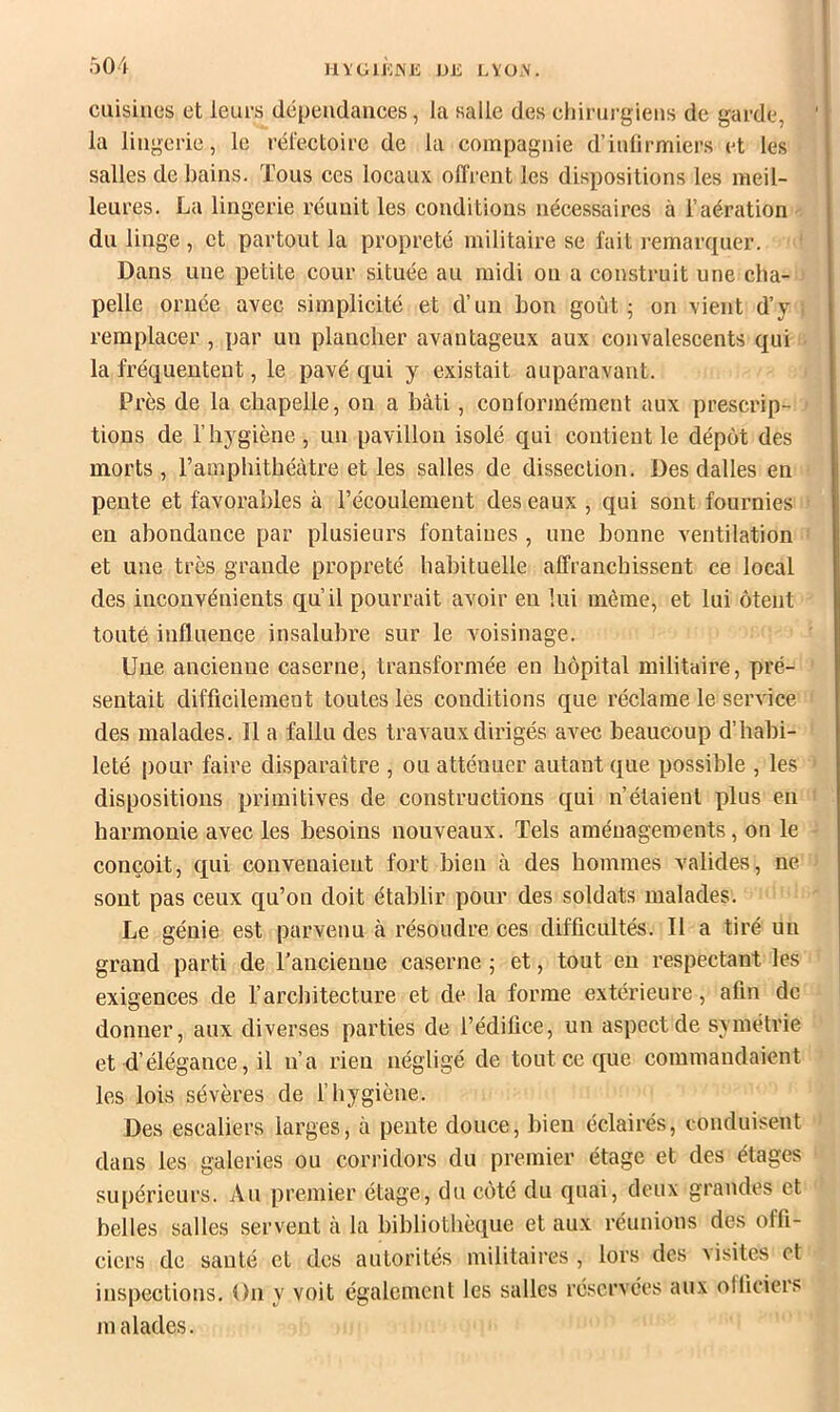 HïGllOJNl': Dli LVO.V. cuisines et leurs dépendances, la salle des cliinii-giens de garde, la lingerie, le réfectoire de la compagnie d’inlirmiers et les salles de bains. Tous ces locaux offrent les dispositions les meil- leures. La lingerie réunit les conditions nécessaires à l’aération du linge, et partout la propreté militaire se fait remarcpier. Dans une petite cour située au midi ou a construit une cha- pelle ornée avec simplicité et d’un bon goût ; on vient d’y remplacer , par un plancher avantageux aux convalescents qui la fréquentent, le pavé qui y existait auparavant. Près de la chapelle, on a bâti, conformément aux prescrip- tions de l’hygiène , un pavillon isolé qui contient le dépôt des morts, l’amphithéâtre et les salles de dissection. Des dalles en pente et favorables à l’écoulement des eaux , qui sont fournies eu abondance par plusieurs fontaines , une bonne ventilation et une très grande propreté habituelle affranchissent ce local des inconvénients qu’il pourrait avoir en lui même, et lui ôtent toute influence insalubre sur le voisinage. Une ancienne caserne, transformée en hôpital militaire, pré- sentait difficilement toutes les conditions que réclame le service des malades. Il a fallu des travaux dirigés avec beaucoup d’habi- leté pour faire disparaître , ou atténuer autant que possible , les dispositions primitives de constructions qui n’étaient plus en harmonie avec les besoins nouveaux. Tels aménagements, on le conçoit, qui convenaient fort bien à des hommes valides, ne sont pas ceux qu’on doit établir pour des soldats malades. Le génie est parvenu à résoudre ces difficultés. Il a tiré un grand parti de l’ancienne caserne ; et, tout eu respectant les exigences de l’architecture et de la forme extérieure, afin de donner, aux diverses parties de l’édifice, un aspect de symétrie et d’élégance, il n’a rien négligé de tout ce que commandaient les lois sévères de l’hygiène. Des escaliers larges, à pente douce, bien éclairés, conduisent dans les galeries ou corridors du premier étage et des étages supérieurs. Au premier étage, du côté du quai, deux grandes et belles salles servent à la bibliothèque et aux réunions des offi- ciers de sauté et des autorités militaires , lors des visites et inspections. On y voit également les salles réservées aux officiers malades.